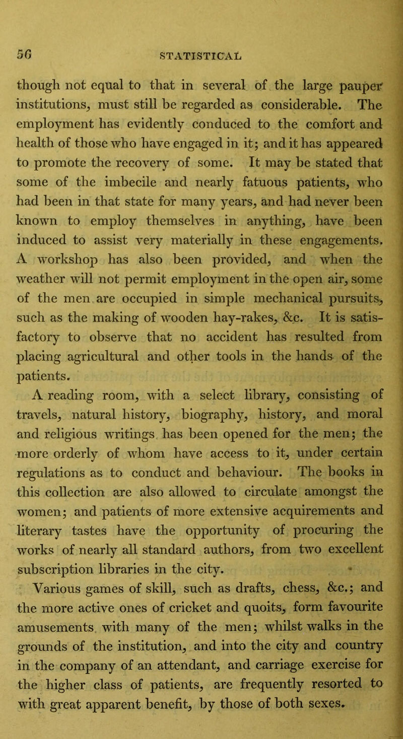 though not equal to that in several of the large pauper institutions, must still be regarded as considerable. The employment has evidently conduced to the comfort and health of those who have engaged in it; and it has appeared to promote the recovery of some. It may be stated that some of the imbecile and nearly fatuous patients, who had been in that state for many years, and had never been known to employ themselves in anything, have been induced to assist very materially in these engagements. A workshop has also been provided, and when the weather will not permit employment in the open air, some of the men are occupied in simple mechanical pursuits, such as the making of wooden hay-rakes, &c. It is satis- factory to observe that no accident has resulted from placing agricultural and other tools in the hands of the patients. A reading room, with a select library, consisting of travels, natural history, biography, history, and moral and religious writings has been opened for the men; the more orderly of whom have access to it, under certain regulations as to conduct and behaviour. The books in this collection are also allowed to circulate amongst the women; and patients of more extensive acquirements and literary tastes have the opportunity of procuring the works of nearly all standard authors, from two excellent subscription libraries in the city. Various games of skill, such as drafts, chess, &c,; and the more active ones of cricket and quoits, form favourite amusements with many of the men; whilst walks in the grounds of the institution, and into the city and country in the company of an attendant, and carriage exercise for the higher class of patients, are frequently resorted to with great apparent benefit, by those of both sexes.