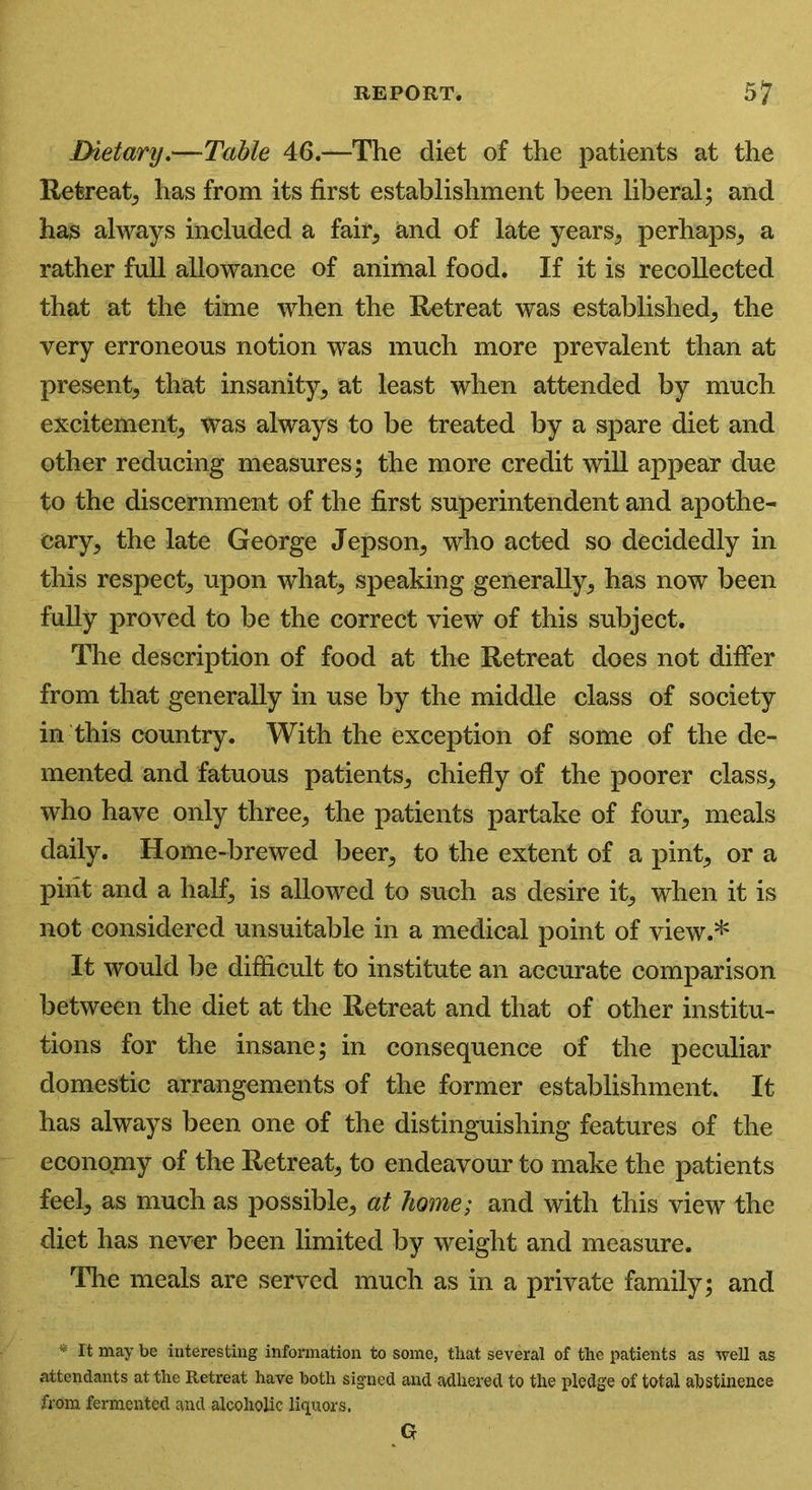 Dietary.—Table 46.—The diet of the patients at the Retreat, has from its first establishment been liberal; and has always included a fair, and of late years, perhaps, a rather full allowance of animal food. If it is recollected that at the time when the Retreat was established, the very erroneous notion was much more prevalent than at present, that insanity, at least when attended by much excitement, was always to be treated by a spare diet and other reducing measures; the more credit will appear due to the discernment of the first superintendent and apothe- cary, the late George Jepson, who acted so decidedly in this respect, upon what, speaking generally, has now been fully proved to be the correct view of this subject. The description of food at the Retreat does not differ from that generally in use by the middle class of society in this country. With the exception of some of the de- mented and fatuous patients, chiefly of the poorer class, who have only three, the patients partake of four, meals daily. Home-brewed beer, to the extent of a pint, or a pint and a half, is allowed to such as desire it, when it is not considered unsuitable in a medical point of view.* It would be difficult to institute an accurate comparison between the diet at the Retreat and that of other institu- tions for the insane; in consequence of the peculiar domestic arrangements of the former establishment. It has always been one of the distinguishing features of the economy of the Retreat, to endeavour to make the patients feel, as much as possible, at home; and with this view the diet has never been limited by weight and measure. The meals are served much as in a private family; and * It may be interesting information to some, that several of the patients as well as attendants at the Retreat have both signed and adhered to the pledge of total abstinence from fermented and alcoholic liquors. G