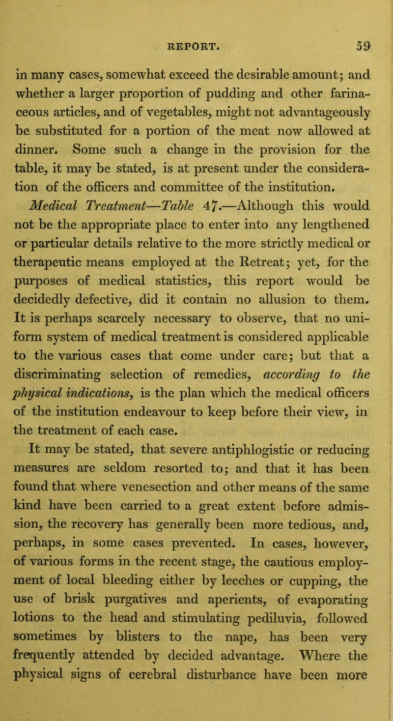 in many cases, somewhat exceed the desirable amount; and whether a larger proportion of pudding and other farina- ceous articles, and of vegetables, might not advantageously be substituted for a portion of the meat now allowed at dinner. Some such a change in the provision for the table, it may be stated, is at present under the considera- tion of the officers and committee of the institution. Medical Treatment—Table 47-—Although this would not be the appropriate place to enter into any lengthened or particular details relative to the more strictly medical or therapeutic means employed at the Retreat; yet, for the purposes of medical statistics, this report would be decidedly defective, did it contain no allusion to them. It is perhaps scarcely necessary to observe, that no uni- form system of medical treatment is considered applicable to the various cases that come under care; but that a discriminating selection of remedies, according to the •physical indications, is the plan which the medical officers of the institution endeavour to keep before their view, in the treatment of each case. It may be stated, that severe antiphlogistic or reducing measures are seldom resorted to; and that it has been found that where venesection and other means of the same kind have been carried to a great extent before admis- sion, the recovery has generally been more tedious, and, perhaps, in some cases prevented. In cases, however, of various forms in the recent stage, the cautious employ- ment of local bleeding either by leeches or cupping, the use of brisk purgatives and aperients, of evaporating lotions to the head and stimulating pediluvia, followed sometimes by blisters to the nape, has been very frequently attended by decided advantage. Where the physical signs of cerebral disturbance have been more