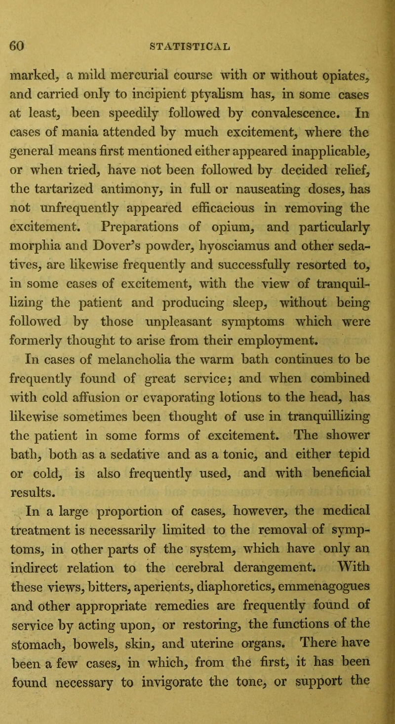 marked^ a mild mercurial course with or without opiates* and carried only to incipient ptyalism has* in some cases at least* been speedily followed by convalescence. In cases of mania attended by much excitement; where the general means first mentioned either appeared inapplicable; or when tried; have not been followed by decided relief* the tartarized antimony* in full or nauseating doses* has not unfrequently appeared efficacious in removing the excitement. Preparations of opium* and particularly morphia and Dover’s powder* hyosciamus and other seda- tives* are likewise frequently and successfully resorted to* in some cases of excitement* with the view of tranquil- lizing the patient and producing sleep* without being followed by those unpleasant symptoms which were formerly thought to arise from their employment. In cases of melancholia the warm bath continues to be frequently found of great service; and when combined with cold affusion or evaporating lotions to the head* has likewise sometimes been thought of use in tranquillizing the patient in some forms of excitement. The shower bath* both as a sedative and as a tonic* and either tepid or cold* is also frequently used* and with beneficial results. In a large proportion of cases* however* the medical treatment is necessarily limited to the removal of symp- toms* in other parts of the system* which have only an indirect relation to the cerebral derangement. With these views* bitters* aperients* diaphoretics* emmenagogues and other appropriate remedies are frequently found of service by acting upon* or restoring* the functions of the stomach* bowels* skin* and uterine organs. There have been a few cases* in which* from the first* it has been found necessary to invigorate the tone* or support the