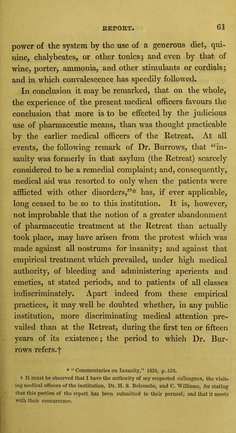 power of the system by the use of a generous diet; qui- nine, chalybeates, or other tonics; and even by that of wine, porter, ammonia, and other stimulants or cordials; and in which convalescence has speedily followed. In conclusion it may be remarked, that on the whole, the experience of the present medical officers favours the conclusion that more is to be effected by the judicious use of pharmaceutic means, than was thought practicable by the earlier medical officers of the Retreat. At all events, the following remark of Dr. Burrows, that “in- sanity was formerly in that asylum (the Retreat) scarcely considered to be a remedial complaint; and, consequently, medical aid was resorted to only when the patients were afflicted with other disorders,”* has, if ever applicable, long ceased to be so to this institution. It is, however, not improbable that the notion of a greater abandonment of pharmaceutic treatment at the Retreat than actually took place, may have arisen from the protest which was made against all nostrums for insanity; and against that empirical treatment which prevailed, under high medical authority, of bleeding and administering aperients and emetics, at stated periods, and to patients of all classes indiscriminately. Apart indeed from these empirical practices, it may well be doubted whether, in any public institution, more discriminating medical attention pre- vailed than at the Retreat, during the first ten or fifteen years of its existence; the period to which Dr. Bur- rows refers.f * “ Commentaries on Insanity,” 1828, p. 558. + It must be observed that I have the authority of my respected colleagues, the visit- ing medical officers of the institution, Dr. H. S. Belcombe, and C. Williams, for stating that this portion of the report has been submitted to their perusal; and that it meets with their concurrence.