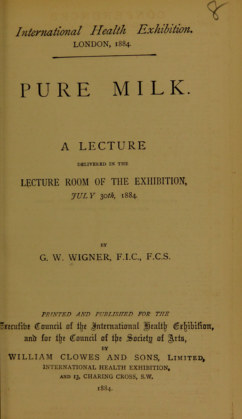 r International Health Exhibition. LONDON, 1884. PURE MILK. A LECTURE DELIVERED IN THE LECTURE ROOM OF THE EXHIBITION, JULY loth, 1884. BY G. W. WIGNER, F.I.C., F.C.S. PRINTED AND PUBLISHED FOR THE mntibt Council of % International fjcaliji Ct'jribtfton, anb for tty Council of tjre Societg of ^rfs, BY WILLIAM CLOWES AND SONS, LIMITED, INTERNATIONAL HEALTH EXHIBITION, and 13, CHARING CROSS, S.W. 1884.