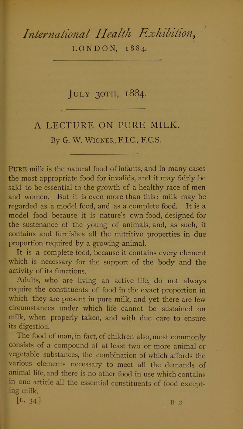 LONDON, 1884. July 30TH, 1884. A LECTURE ON PURE MILK. By G. W. Wigner, F.I.C., F.C.S. PURE milk is the natural food of infants, and in many cases the most appropriate food for invalids, and it may fairly be said to be essential to the growth of a healthy race of men and women. But it is even more than this: milk may be regarded as a model food, and as a complete food. It is a model food because it is nature’s own food, designed for the sustenance of the young of animals, and, as such, it contains and furnishes all the nutritive properties in due proportion required by a growing animal. It is a complete food, because it contains every element which is necessary for the support of the body and the activity of its functions. Adults, who are living an active life, do not always require the constituents of food in the exact proportion in which they are present in pure milk, and yet there are few circumstances under which life cannot be sustained on milk, when properly taken, and with due care to ensure its digestion. The food of man, in fact, of children also, most commonly consists of a compound of at least two or more animal or vegetable substances, the combination of which affords the various elements necessary to meet all the demands of animal life, and there is no other food in use which contains in one article all the essential constituents of food except- ing milk. [L. 34-] L 2