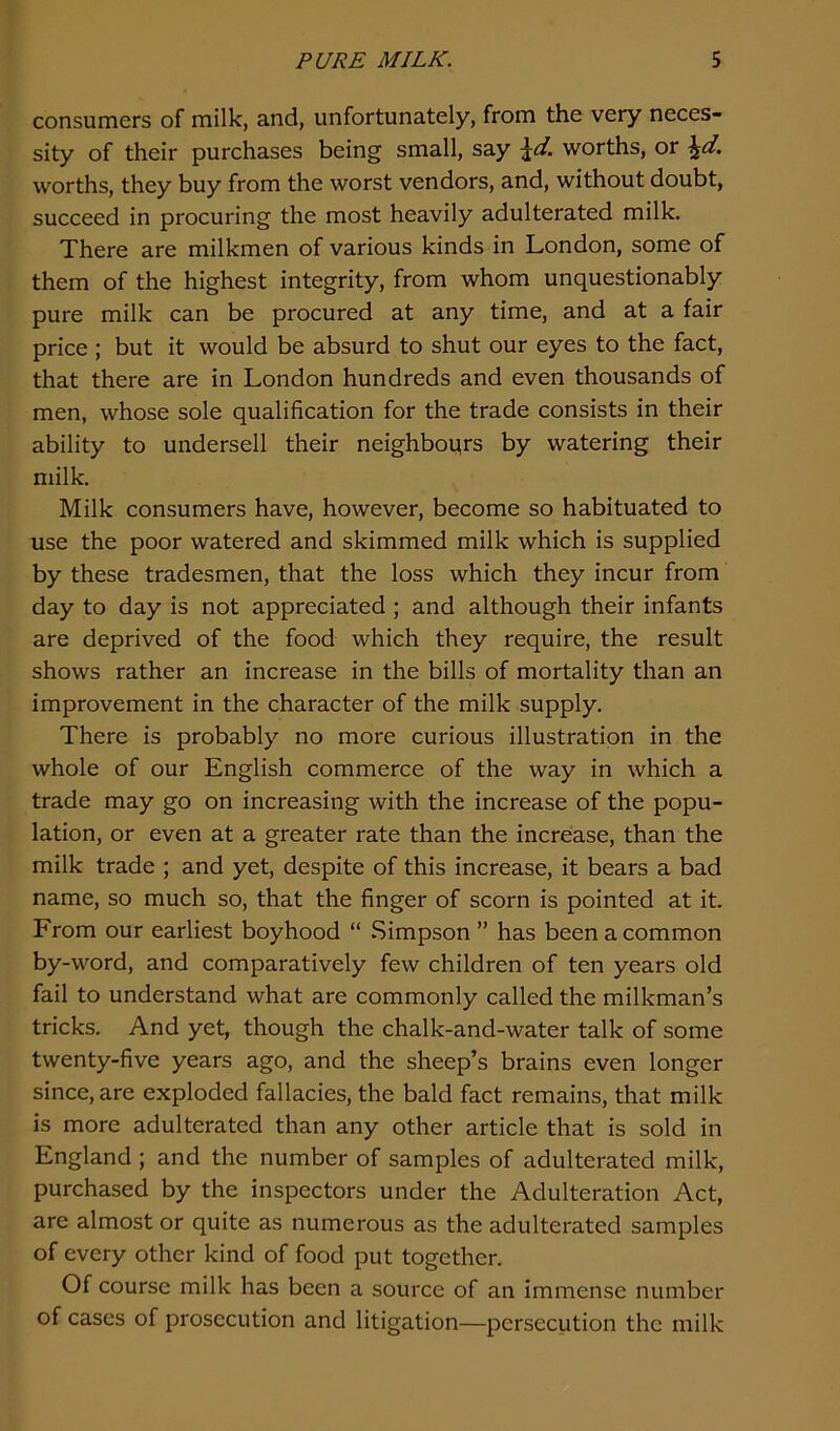 consumers of milk, and, unfortunately, from the very neces- sity of their purchases being small, say \d. worths, or \d. worths, they buy from the worst vendors, and, without doubt, succeed in procuring the most heavily adulterated milk. There are milkmen of various kinds in London, some of them of the highest integrity, from whom unquestionably pure milk can be procured at any time, and at a fair price ; but it would be absurd to shut our eyes to the fact, that there are in London hundreds and even thousands of men, whose sole qualification for the trade consists in their ability to undersell their neighbours by watering their milk. Milk consumers have, however, become so habituated to use the poor watered and skimmed milk which is supplied by these tradesmen, that the loss which they incur from day to day is not appreciated ; and although their infants are deprived of the food which they require, the result shows rather an increase in the bills of mortality than an improvement in the character of the milk supply. There is probably no more curious illustration in the whole of our English commerce of the way in which a trade may go on increasing with the increase of the popu- lation, or even at a greater rate than the increase, than the milk trade ; and yet, despite of this increase, it bears a bad name, so much so, that the finger of scorn is pointed at it. From our earliest boyhood “ Simpson ” has been a common by-word, and comparatively few children of ten years old fail to understand what are commonly called the milkman’s tricks. And yet, though the chalk-and-water talk of some twenty-five years ago, and the sheep’s brains even longer since, are exploded fallacies, the bald fact remains, that milk is more adulterated than any other article that is sold in England ; and the number of samples of adulterated milk, purchased by the inspectors under the Adulteration Act, are almost or quite as numerous as the adulterated samples of every other kind of food put together. Of course milk has been a source of an immense number of cases of prosecution and litigation—persecution the milk