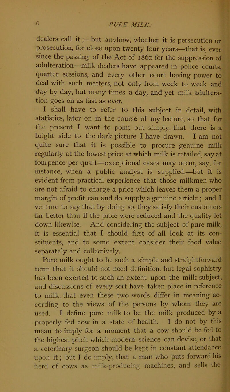 dealers call it;—but anyhow, whether it is persecution or prosecution, for close upon twenty-four years—that is, ever since the passing of the Act of i860 for the suppression of adulteration—milk dealers have appeared in police courts, quarter sessions, and every other court having power to deal with such matters, not only from week to week and day by day, but many times a day, and yet milk adultera- tion goes on as fast as ever. I shall have to refer to this subject in detail, with statistics, later on in the course of my lecture, so that for the present I want to point out simply, that there is a bright side to the dark picture I have drawn. I am not quite sure that it is possible to procure genuine milk regularly at the lowest price at which milk is retailed, say at fourpence per quart—exceptional cases may occur, say, for instance, when a public analyst is supplied,—but it is evident from practical experience that those milkmen who are not afraid to charge a price which leaves them a proper margin of profit can and do supply a genuine article ; and I venture to say that by doing so, they satisfy their customers far better than if the price were reduced and the quality let down likewise. And considering the subject of pure milk, it is essential that I should first of all look at its con- stituents, and to some extent consider their food value separately and collectively. Pure milk ought to be such a simple and straightforward term that it should not need definition, but legal sophistry has been exerted to such an extent upon the milk subject, and discussions of every sort have taken place in reference to milk, that even these two words differ in meaning ac- cording to the views of the persons by whom they are used. I define pure milk to be the milk produced by a properly fed cow in a state of health. I do not by this mean to imply for a moment that a cow should be fed to the highest pitch which modern science can devise, or that a veterinary surgeon should be kept in constant attendance upon it; but I do imply, that a man who puts forward his herd of cows as milk-producing machines, and sells the