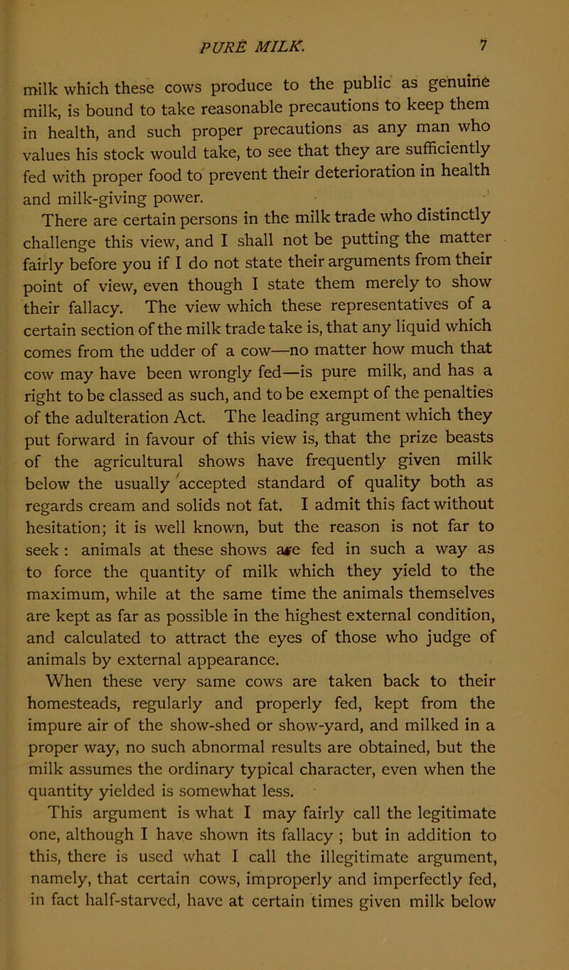 milk which these cows produce to the public as genuine milk, is bound to take reasonable precautions to keep them in health, and such proper precautions as any man who values his stock would take, to see that they are sufficiently fed with proper food to prevent their deterioration in health and milk-giving power. There are certain persons in the milk trade who distinctly challenge this view, and I shall not be putting the matter fairly before you if I do not state their arguments from their point of view, even though I state them merely to show their fallacy. The view which these representatives of a certain section of the milk trade take is, that any liquid which comes from the udder of a cow—no matter how much that cow may have been wrongly fed—is pure milk, and has a right to be classed as such, and to be exempt of the penalties of the adulteration Act. The leading argument which they put forward in favour of this view is, that the prize beasts of the agricultural shows have frequently given milk below the usually accepted standard of quality both as regards cream and solids not fat. I admit this fact without hesitation; it is well known, but the reason is not far to seek : animals at these shows ase fed in such a way as to force the quantity of milk which they yield to the maximum, while at the same time the animals themselves are kept as far as possible in the highest external condition, and calculated to attract the eyes of those who judge of animals by external appearance. When these very same cows are taken back to their homesteads, regularly and properly fed, kept from the impure air of the show-shed or show-yard, and milked in a proper way, no such abnormal results are obtained, but the milk assumes the ordinary typical character, even when the quantity yielded is somewhat less. This argument is what I may fairly call the legitimate one, although I have shown its fallacy ; but in addition to this, there is used what I call the illegitimate argument, namely, that certain cows, improperly and imperfectly fed, in fact half-starved, have at certain times given milk below