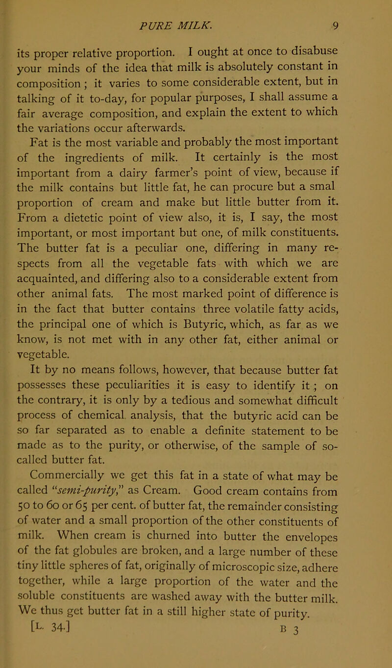 its proper relative proportion. I ought at once to disabuse your minds of the idea that milk is absolutely constant in composition ; it varies to some considerable extent, but in talking of it to-day, for popular purposes, I shall assume a fair average composition, and explain the extent to which the variations occur afterwards. Fat is the most variable and probably the most important of the ingredients of milk. It certainly is the most important from a dairy farmer’s point of view, because if the milk contains but little fat, he can procure but a smal proportion of cream and make but little butter from it. From a dietetic point of view also, it is, I say, the most important, or most important but one, of milk constituents. The butter fat is a peculiar one, differing in many re- spects from all the vegetable fats with which we are acquainted, and differing also to a considerable extent from other animal fats. The most marked point of difference is in the fact that butter contains three volatile fatty acids, the principal one of which is Butyric, which, as far as we know, is not met with in any other fat, either animal or vegetable. It by no means follows, however, that because butter fat possesses these peculiarities it is easy to identify it ; on the contrary, it is only by a tedious and somewhat difficult process of chemical, analysis, that the butyric acid can be so far separated as to enable a definite statement to be made as to the purity, or otherwise, of the sample of so- called butter fat. Commercially we get this fat in a state of what may be called “semi-purity,” as Cream. Good cream contains from 50 to 60 or 65 per cent, of butter fat, the remainder consisting of water and a small proportion of the other constituents of milk. When cream is churned into butter the envelopes of the fat globules are broken, and a large number of these tiny little spheres of fat, originally of microscopic size, adhere together, while a large proportion of the water and the soluble constituents are washed away with the butter milk. We thus get butter fat in a still higher state of purity. tL- 34-] B 3