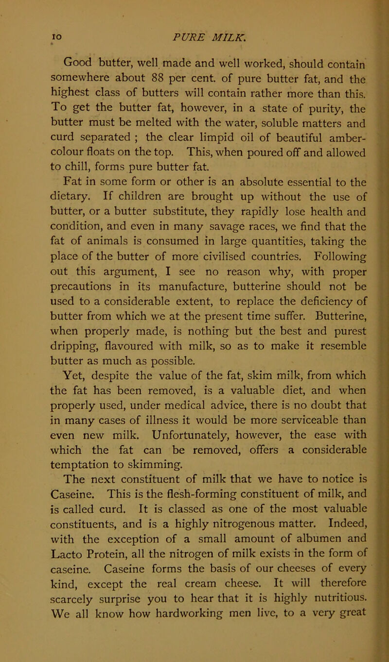 Good butter, well made and well worked, should contain somewhere about 88 per cent, of pure butter fat, and the highest class of butters will contain rather more than this. To get the butter fat, however, in a state of purity, the butter must be melted with the water, soluble matters and curd separated ; the clear limpid oil of beautiful amber- colour floats on the top. This, when poured off and allowed to chill, forms pure butter fat. Fat in some form or other is an absolute essential to the dietary. If children are brought up without the use of butter, or a butter substitute, they rapidly lose health and condition, and even in many savage races, we find that the fat of animals is consumed in large quantities, taking the place of the butter of more civilised countries. Following out this argument, I see no reason why, with proper precautions in its manufacture, butterine should not be used to a considerable extent, to replace the deficiency of butter from which we at the present time suffer. Butterine, when properly made, is nothing but the best and purest dripping, flavoured with milk, so as to make it resemble butter as much as possible. Yet, despite the value of the fat, skim milk, from which the fat has been removed, is a valuable diet, and when properly used, under medical advice, there is no doubt that in many cases of illness it would be more serviceable than even new milk. Unfortunately, however, the ease with which the fat can be removed, offers a considerable temptation to skimming. The next constituent of milk that we have to notice is Caseine. This is the flesh-forming constituent of milk, and is called curd. It is classed as one of the most valuable constituents, and is a highly nitrogenous matter. Indeed, with the exception of a small amount of albumen and Lacto Protein, all the nitrogen of milk exists in the form of caseine. Caseine forms the basis of our cheeses of every kind, except the real cream cheese. It will therefore scarcely surprise you to hear that it is highly nutritious. We all know how hardworking men live, to a very great