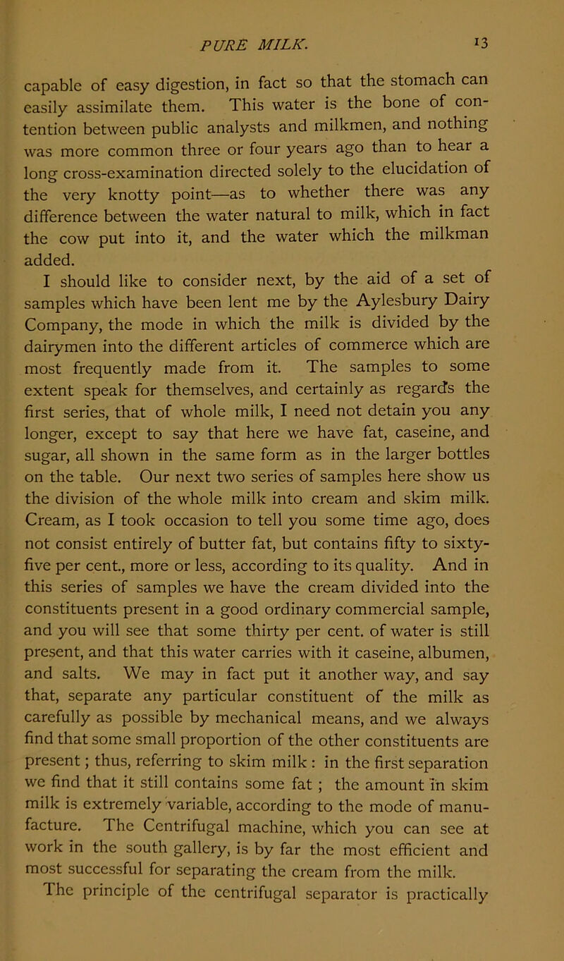 capable of easy digestion, in fact so that the stomach can easily assimilate them. This water is the bone of con- tention between public analysts and milkmen, and nothing was more common three or four years ago than to hear a long cross-examination directed solely to the elucidation of the very knotty point—as to whether there was any difference between the water natural to milk, which in fact the cow put into it, and the water which the milkman added. I should like to consider next, by the aid of a set of samples which have been lent me by the Aylesbury Dairy Company, the mode in which the milk is divided by the dairymen into the different articles of commerce which are most frequently made from it. The samples to some extent speak for themselves, and certainly as regard's the first series, that of whole milk, I need not detain you any longer, except to say that here we have fat, caseine, and sugar, all shown in the same form as in the larger bottles on the table. Our next two series of samples here show us the division of the whole milk into cream and skim milk. Cream, as I took occasion to tell you some time ago, does not consist entirely of butter fat, but contains fifty to sixty- five per cent., more or less, according to its quality. And in this series of samples we have the cream divided into the constituents present in a good ordinary commercial sample, and you will see that some thirty per cent, of water is still present, and that this water carries with it caseine, albumen, and salts. We may in fact put it another way, and say that, separate any particular constituent of the milk as carefully as possible by mechanical means, and we always find that some small proportion of the other constituents are present; thus, referring to skim milk : in the first separation we find that it still contains some fat ; the amount in skim milk is extremely variable, according to the mode of manu- facture. The Centrifugal machine, which you can see at work in the south gallery, is by far the most efficient and most successful for separating the cream from the milk. I he principle of the centrifugal separator is practically