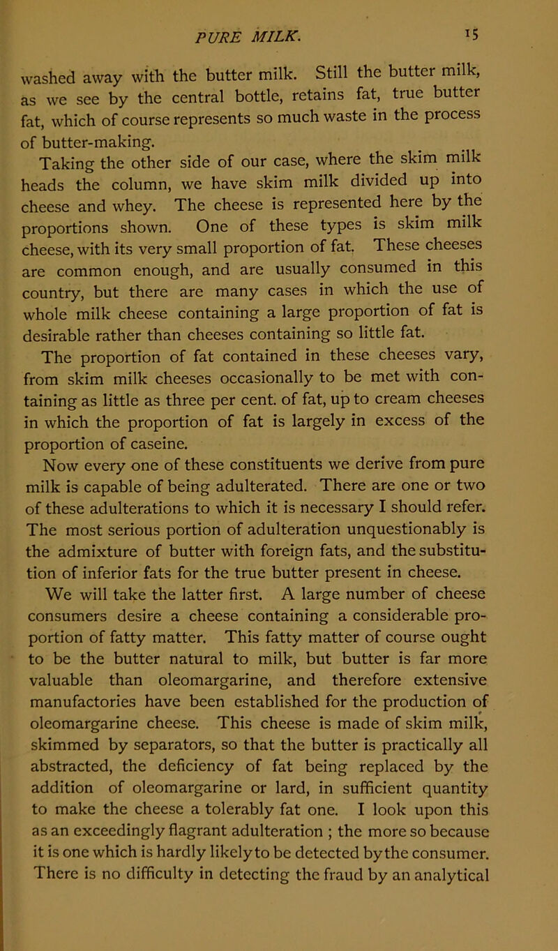 washed away with the butter milk. Still the butter milk, as we see by the central bottle, retains fat, true butter fat, which of course represents so much waste in the process of butter-making. Taking the other side of our case, where the skim milk heads the column, we have skim milk divided up into cheese and whey. The cheese is represented here by the proportions shown. One of these types is skim milk cheese, with its very small proportion of fat. These cheeses are common enough, and are usually consumed in this country, but there are many cases in which the use of whole milk cheese containing a large proportion of fat is desirable rather than cheeses containing so little fat. The proportion of fat contained in these cheeses vary, from skim milk cheeses occasionally to be met with con- taining as little as three per cent, of fat, up to cream cheeses in which the proportion of fat is largely in excess of the proportion of caseine. Now every one of these constituents we derive from pure milk is capable of being adulterated. There are one or two of these adulterations to which it is necessary I should refer. The most serious portion of adulteration unquestionably is the admixture of butter with foreign fats, and the substitu- tion of inferior fats for the true butter present in cheese. We will take the latter first. A large number of cheese consumers desire a cheese containing a considerable pro- portion of fatty matter. This fatty matter of course ought to be the butter natural to milk, but butter is far more valuable than oleomargarine, and therefore extensive manufactories have been established for the production of oleomargarine cheese. This cheese is made of skim milk, skimmed by separators, so that the butter is practically all abstracted, the deficiency of fat being replaced by the addition of oleomargarine or lard, in sufficient quantity to make the cheese a tolerably fat one. I look upon this as an exceedingly flagrant adulteration ; the more so because it is one which is hardly likely to be detected by the consumer. There is no difficulty in detecting the fraud by an analytical
