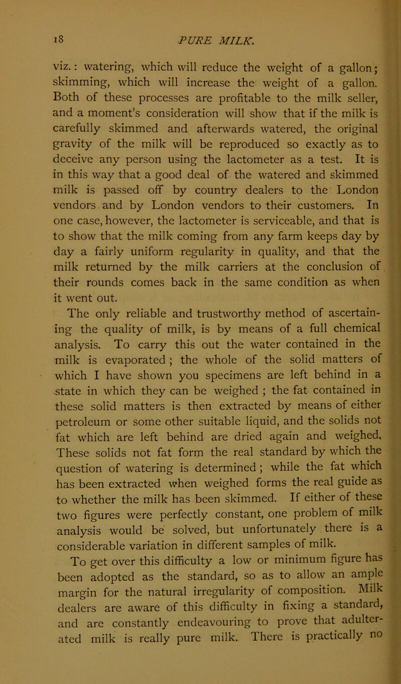 viz.: watering, which will reduce the weight of a gallon; skimming, which will increase the weight of a gallon. Both of these processes are profitable to the milk seller, and a moment’s consideration will show that if the milk is carefully skimmed and afterwards watered, the original gravity of the milk will be reproduced so exactly as to deceive any person using the lactometer as a test. It is in this way that a good deal of the watered and skimmed milk is passed off by country dealers to the London vendors and by London vendors to their customers. In one case, however, the lactometer is serviceable, and that is to show that the milk coming from any farm keeps day by day a fairly uniform regularity in quality, and that the milk returned by the milk carriers at the conclusion of their rounds comes back in the same condition as when it went out. The only reliable and trustworthy method of ascertain- ing the quality of milk, is by means of a full chemical analysis. To carry this out the water contained in the milk is evaporated ; the whole of the solid matters of which I have shown you specimens are left behind in a state in which they can be weighed ; the fat contained in these solid matters is then extracted by means of either petroleum or some other suitable liquid, and the solids not fat which are left behind are dried again and weighed. These solids not fat form the real standard by which the question of watering is determined ; while the fat which has been extracted when weighed forms the real guide as to whether the milk has been skimmed. If either of these two figures were perfectly constant, one problem of milk analysis would be solved, but unfortunately there is a considerable variation in different samples of milk. To get over this difficulty a low or minimum figure has been adopted as the standard, so as to allow an ample margin for the natural irregularity of composition. Milk dealers are aware of this difficulty in fixing a standard, and are constantly endeavouring to prove that adulter- ated milk is really pure milk. 1 here is practically no