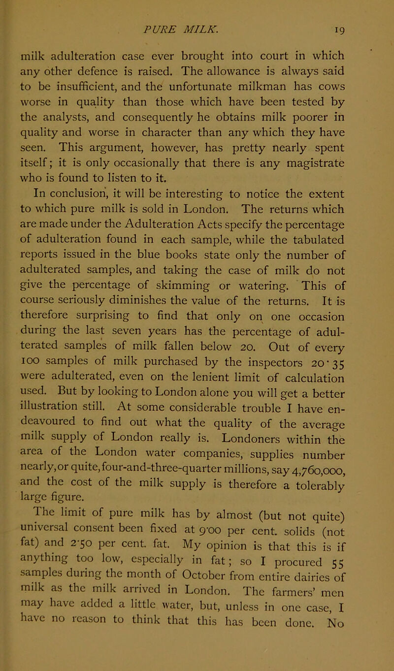 milk adulteration case ever brought into court in which any other defence is raised. The allowance is always said to be insufficient, and the unfortunate milkman has cows worse in quality than those which have been tested by the analysts, and consequently he obtains milk poorer in quality and worse in character than any which they have seen. This argument, however, has pretty nearly spent itself; it is only occasionally that there is any magistrate who is found to listen to it. In conclusion, it will be interesting to notice the extent to which pure milk is sold in London. The returns which are made under the Adulteration Acts specify the percentage of adulteration found in each sample, while the tabulated reports issued in the blue books state only the number of adulterated samples, and taking the case of milk do not give the percentage of skimming or watering. This of course seriously diminishes the value of the returns. It is therefore surprising to find that only on one occasion during the last seven years has the percentage of adul- terated samples of milk fallen below 20. Out of every 100 samples of milk purchased by the inspectors 20'35 were adulterated, even on the lenient limit of calculation used. But by looking to London alone you will get a better illustration still. At some considerable trouble I have en- deavoured to find out what the quality of the average milk supply of London really is. Londoners within the area of the London water companies, supplies number nearly, or quite, four-and-three-quarter millions, say 4,760,000, and the cost of the milk supply is therefore a tolerably large figure. Tne limit of pure milk has by almost (but not quite) universal consent been fixed at 9-00 per cent, solids (not fat) and 2-50 per cent. fat. My opinion is that this is if anything too low, especially in fat; so I procured 55 samples during the month of October from entire dairies of milk as the milk arrived in London. The farmers’ men may have added a little water, but, unless in one case, I have no 1 cason to think that this has been done. No