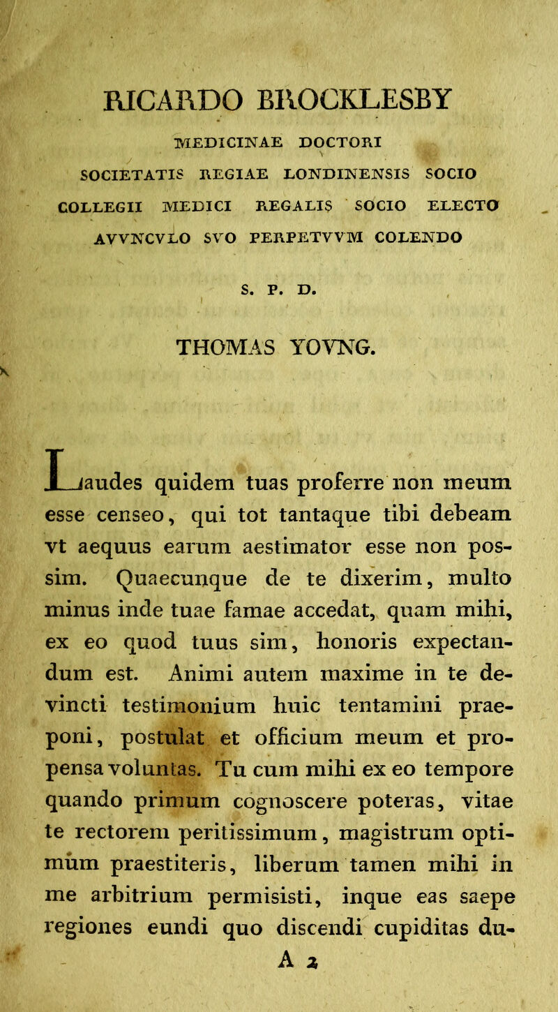 RICARDO BROCKLESBY MEDICINAE DOCTORI SOCIETATIS REGIAE LONDINENSIS SOCIO COLLEGII MEDICI REGALIS SOCIO ELECTO AWNCVLO SVO PERPETVVM COLENDO S. P. D. THOMAS YOMG. X-Jaudes quidem tuas proferre non meum esse censeo, qui tot tantaque tibi debeam vt aequus earum aestimator esse non pos- sim. Quaecunque de te dixerim, multo minus inde tuae famae accedat, quam mihi, ex eo quod tuus sim, honoris expectan- dum est. Animi autem maxime in te de- vincti testimonium huic tentamini prae- poni, postulat et officium meum et pro- pensa voluntas. Tu cum mihi ex eo tempore quando primum cognoscere poteras, vitae te rectorem peritissimum, magistrum opti- mum praestiteris, liberum tamen mihi in me arbitrium permisisti, inque eas saepe regiones eundi quo discendi cupiditas du- A 2