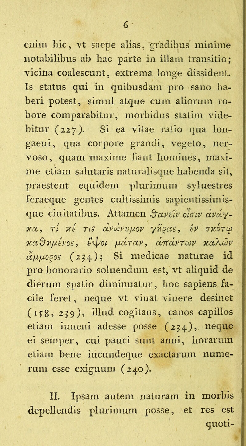 G enim hic, vt saepe alias, gradibus minime notabilibus ab liac parte in illam transitio; vicina coalescunt, extrema longe dissident. Is status qui in quibusdam pro sano ha- beri potest, simul atque cum aliorum ro- bore comparabitur, morbidus statim vide- bitur (227). Si ea vitae ratio qua lon- gaeui, qua corpore grandi, vegeto, ner- voso, quam maxime hant homines, maxi- me etiam salutaris naturalisque habenda sit, / praestent equidem plurimum syluestres feraeque gentes cultissimis sapientissimis- que duitatibus. Attamen Scivelv olcnv dvdy- XCl, Tt 7C& TIS dvoovvfxov c/ij§ClS, SV (TKOTU) xct&y/jisvos, axjxot fjtdrctv, ditdvt^v xaXdv d/xfjLo§os (2^4); Si medicae naturae id pro honorario soluendiun est, vt aliquid de dierum spatio diminuatur, hoc sapiens fa- cile feret, neque vt viuat viuere desinet (ifg, 239), illud cogitans, canos capillos etiam iuueni adesse posse (2^4), neque ei semper, cui pauci sunt anni, horarum etiam bene iucundeque exactarum nume- rum esse exiguum (240). II. Ipsam autem naturam in morbis depellendis plurimum posse, et res est quoti- I