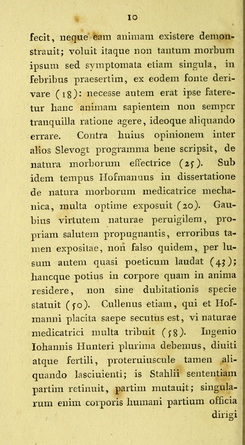 IO fecit, neque eam animam existere demon- strauit; voluit itaque non tantum morbum ipsum sed symptomata etiam singula, in febribus praesertim, ex eodem fonte deri- vare ( i g): necesse autem erat ipse fatere- tur lianc animam sapientem non sempcr tranquilla ratione agere, ideoque aliquando errare. Contra Imius opinionem inter alios Slevogt programma bene scripsit, de : natura morborum effectrice (2f). Sub • idem tempus Hofmanuus in dissertatione ■ de natura morborum medicatrice mecha- nica, multa optime exposuit (20). Gau- bius virtutem naturae peruigilem, pro- priam salutem propugnantis, erroribus ta- men expositae, non falso quidem, per lu- sum autem quasi poeticum laudat (4?); liancque potius in corpore quam in anima residere, non sine dubitationis specie statuit (fo). Culienus etiam, qui et Ilof- manni placita saepe secutus est, vi naturae medicatrici multa tribuit (^8). Ingenio Iohannis Hunteri plurima debemus, diuiti 1 atque fertili, proteruiuscule tamen ali- quando lasciuienti; is Stahlii sententiam | partirn retinuit, partim mutauit; singula- rum enim corporis humani partium officia j dirigi