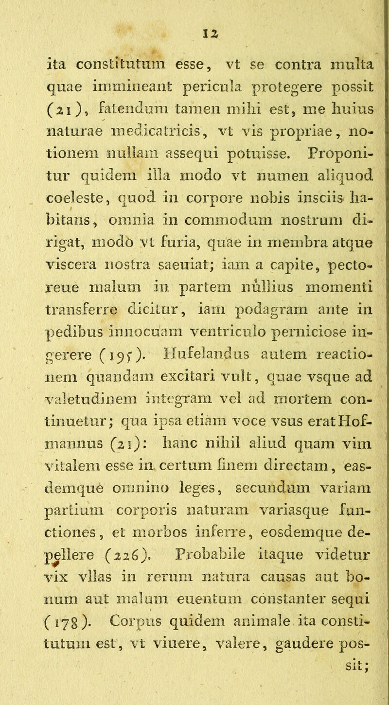 ita constitutum esse, vt se contra multa quae immineant pericula protegere possit (21), fatendum tamen milii est, me huius naturae medicatricis, vt vis propriae, no- tionem nullam assequi potuisse. Proponi- tur quidem illa modo vt numen aliquod coeleste, quod in corpore nobis insciis ha- bitans, omnia in commodum nostrum di- rigat, modo vt furia, quae in membra atque viscera nostra saeuiat; iani a capite, pecto- reue 111 alum in partem nullius momenti transferre dicitur, iam podagram ante in pedibus innocuam ventriculo perniciose in- gerere (195*). Plufelandus autem reactio- nem quandam excitari vult, quae vsque ad valetudinem integram vel ad mortem con- tinuetur; qua ipsa etiam voce vsus eratHof- 111 annus (21): hanc nihil aliud quam vim vitalem esse in certum finem directam, eas- demque omnino leges, secundum variam partium corporis naturam variasque fun- ctiones, et morbos inferre, eosdemque de- pellere (226). Probabile itaque videtur vix vllas in rerum natura causas aut bo- num aut malum euentum constanter sequi (178)* Corpus quidem animale ita consti- tutum est, vt viuere, valere, gaudere pos- sit;