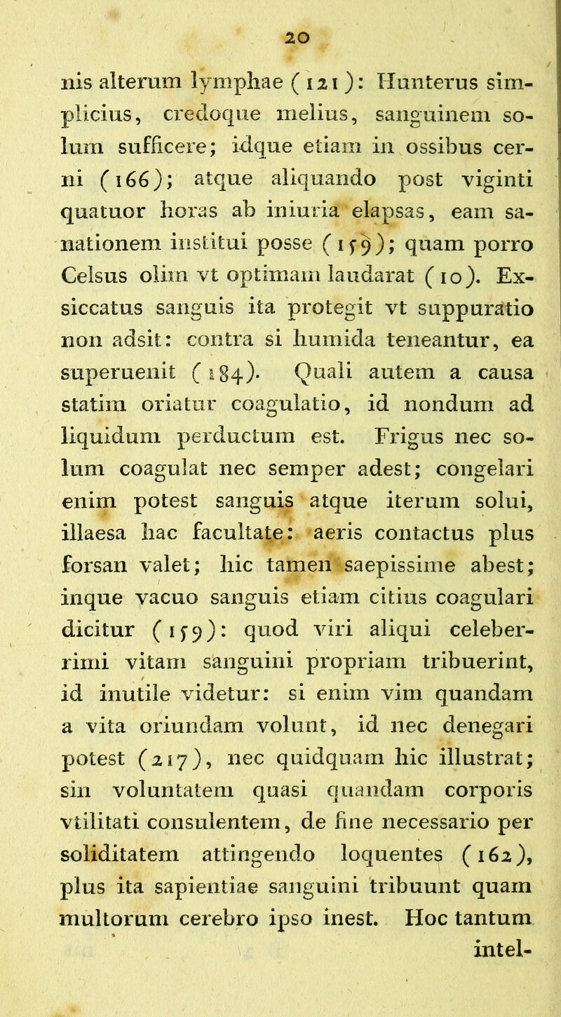 nis alterum lymphae ( 121): Hunterus sim- plicius, cfedoque melius, sanguinem so- lum sufficere; idque etiam in ossibus cer- ni (166); atque aliquando post viginti quatuor horas ab iniuria elapsas, eam sa- nationem institui posse (1^9); quam porro Celsus olirn vt optimam laudarat (10). Ex- siccatus sanguis ita protegit vt suppuratio non adsit: contra si humida teneantur, ea superuenit (184)- Quali autem a causa statim oriatur coagulatio, id nondum ad liquidum perductum est. Frigus nec so- lum coagulat nec semper adest; congelari enim potest sanguis atque iterum solui, illaesa hac facultate: aeris contactus plus forsan valet; hic tamen saepissime abest; inque vacuo sanguis etiam citius coagulari dicitur (15:9): quod viri aliqui celeber- rimi vitam sanguini propriam tribuerint, / id inutile videtur: si enim vim quandam a vita oriundam volunt, id nec denegari potest (217), nec quidquam hic illustrat; sin voluntatem quasi quandam corporis viilitati consulentem, de fine necessario per soliditatem attingendo loquentes (162), plus ita sapientiae sanguini tribuunt quam multorum cerebro ipso inest. Hoc tantum intel-