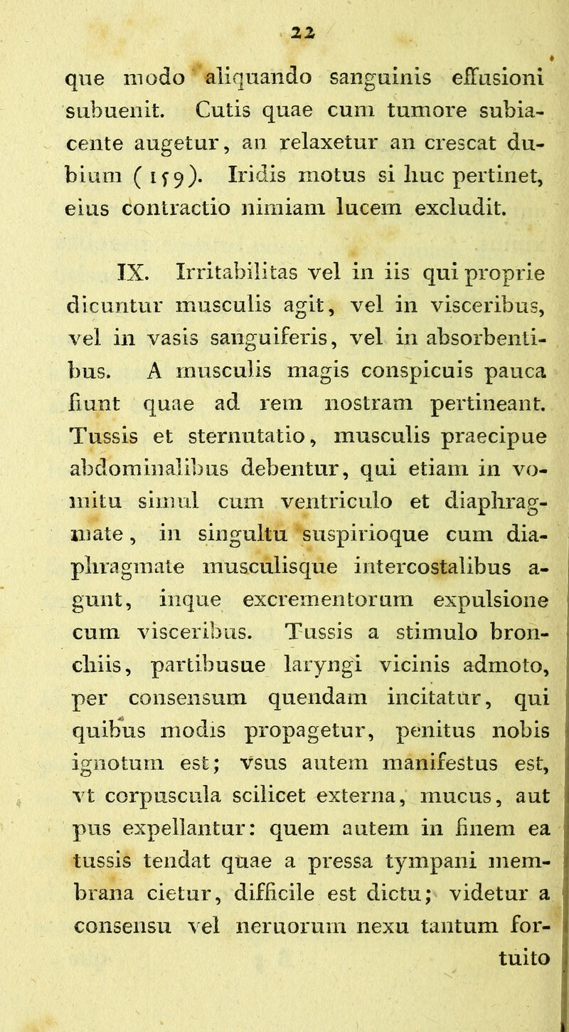 que modo aliquando sanguinis effusioni subuenit. Cutis quae cum tumore subia- cente augetur, an relaxetur an crescat du- bium ( 1^9). Iridis motus si liuc pertinet, eius contractio nimiam lucem excludit. IX. Irritabilitas vel in iis qui proprie dicuntur musculis agit, vel in visceribus, vel in vasis sanguiferis, vel in absorbenti- bus. A musculis magis conspicuis pauca fiunt quae ad rem nostram pertineant. Tussis et sternutatio, musculis praecipue abdominalibus debentur, qui etiam in vo- mitu simul cum ventriculo et diaphrag- mate, in singultu suspirioque cum dia- phragmate musculisque intercostalibus a- gunt, inque excrementorum expulsione cum visceribus. Tussis a stimulo bron- chiis, partibusue laryngi vicinis admoto, per consensum quendam incitatur, qui quibus modis propagetur, penitus nobis ignotum est; Vsus autem manifestus est, vt corpuscula scilicet externa, mucus, aut pus expellantur: quem autem in finem ea tussis tendat quae a pressa tympani mem- brana cietur, difficile est dictu; videtur a consensu vel nemorum nexu tantum for- I tuito