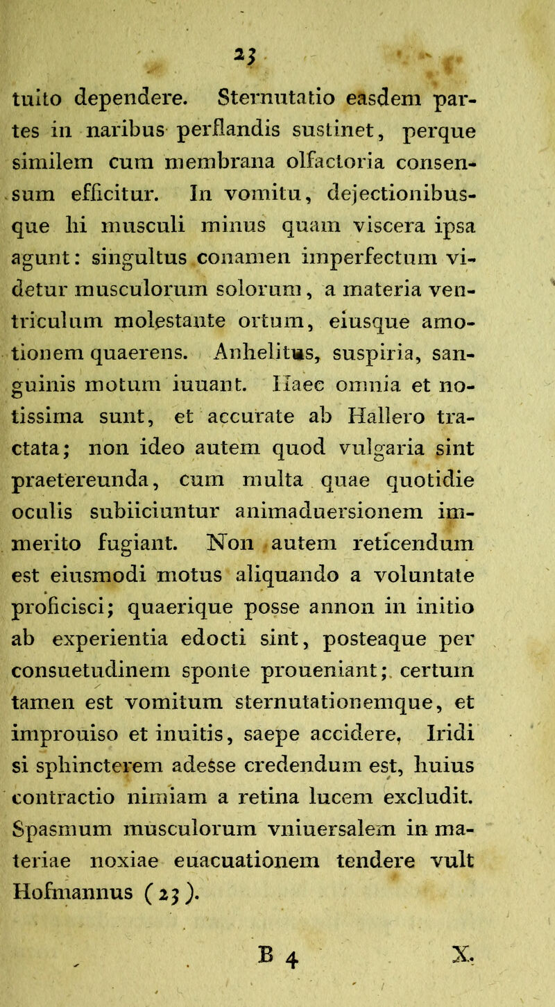 tuito dependere. Sternutatio easdem par- tes in naribus perflandis sustinet, perque similem cum membrana olfactoria consen- sum efficitur. In vomitu, dejectionibus- que lii musculi minus quam viscera ipsa agunt: singultus conamen imperfectum vi- detur musculorum solorum, a materia ven- triculum molestante ortum, eiusque amo- tionem quaerens. Anhelitus, suspiria, san- guinis motum iuuant. Haec omnia et no- tissima sunt, et accurate ab Hallero tra- ctata; non ideo autem quod vulgaria sint praetereunda, cum multa quae quotidie oculis subiiciuntur animaduersionem im- merito fugiant. Non autem reticendum est eiusmodi motus aliquando a voluntate proficisci; quaerique posse annon in initio ab experientia edocti sint, posteaque per consuetudinem sponte proueniant; certum tamen est vomitum sternutationemque, et improuiso etinuitis, saepe accidere, Iridi si sphincterem adesse credendum est, huius contractio nimiam a retina lucem excludit. Spasmum musculorum vniuersalem in ma- teriae noxiae euacuationem tendere vult Hofmannus ( 23 ). B 4 X,