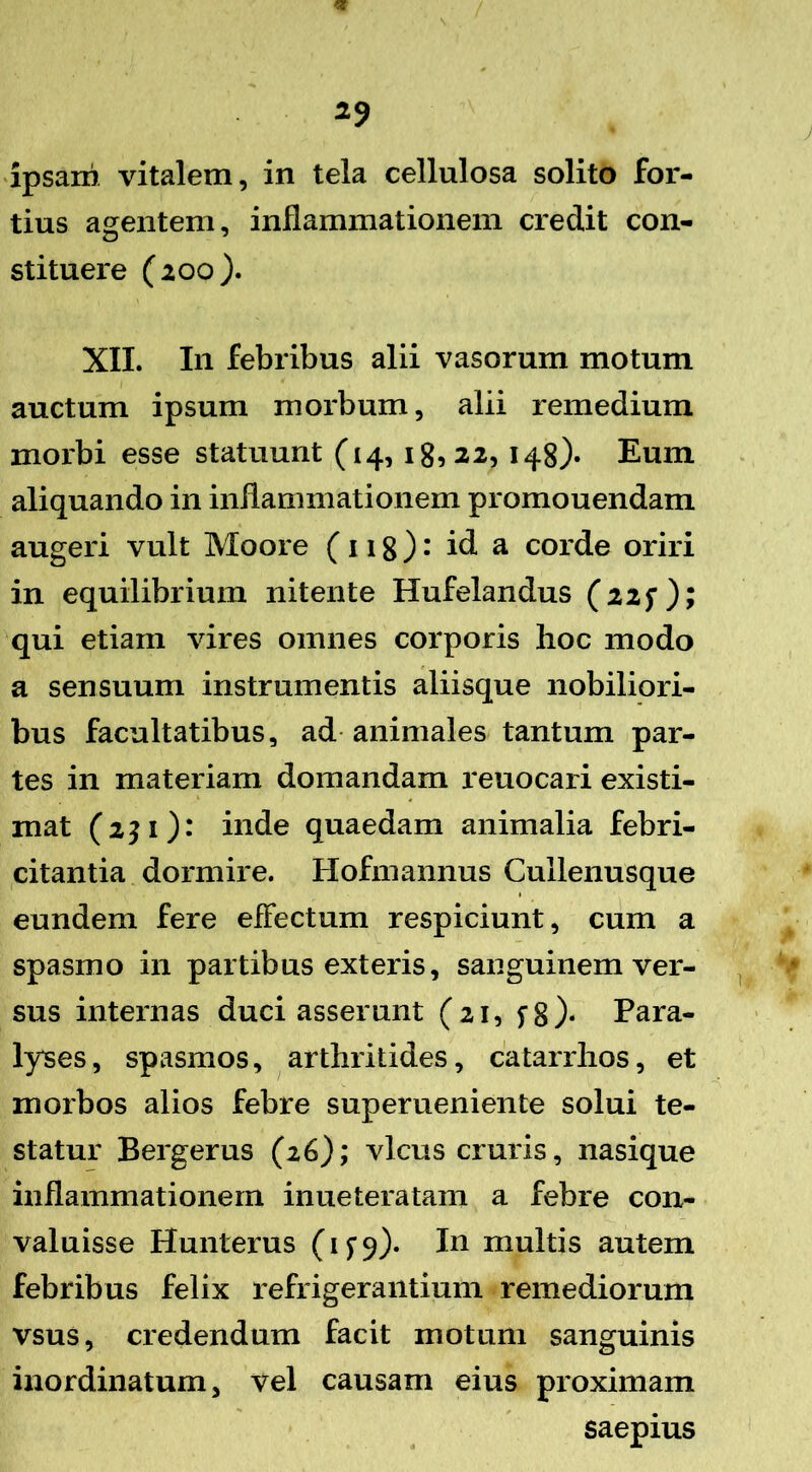 / ipsam vitalem, in tela cellulosa solito for- tius agentem, inflammationem credit con- stituere (200). XII. I11 febribus alii vasorum motum auctum ipsum morbum, alii remedium morbi esse statuunt (14, 18,22, 148)« Eum aliquando in inflammationem promouendam augeri vult Moore (118) • id a corde oriri in equilibrium nitente Hufelandus (22$*); qui etiam vires omnes corporis hoc modo a sensuum instrumentis aliisque nobiliori- bus facultatibus, ad animales tantum par- tes in materiam domandam reuocari existi- mat (2$ 1): inde quaedam animalia febri- citantia dormire. Hofmannus Cullenusque eundem fere effectum respiciunt, cum a spasmo in partibus exteris, sanguinem ver- sus internas duci asserunt (21, fg). Para- lyses, spasmos, arthritides, catarrhos, et morbos alios febre superueniente solui te- statur Bergerus (26); vicus cruris, nasique inflammationem inueteratam a febre con- valuisse Hunterus (1^9). In multis autem febribus felix refrigerantium remediorum vsus, credendum facit motum sanguinis inordinatum, vel causam eius proximam saepius