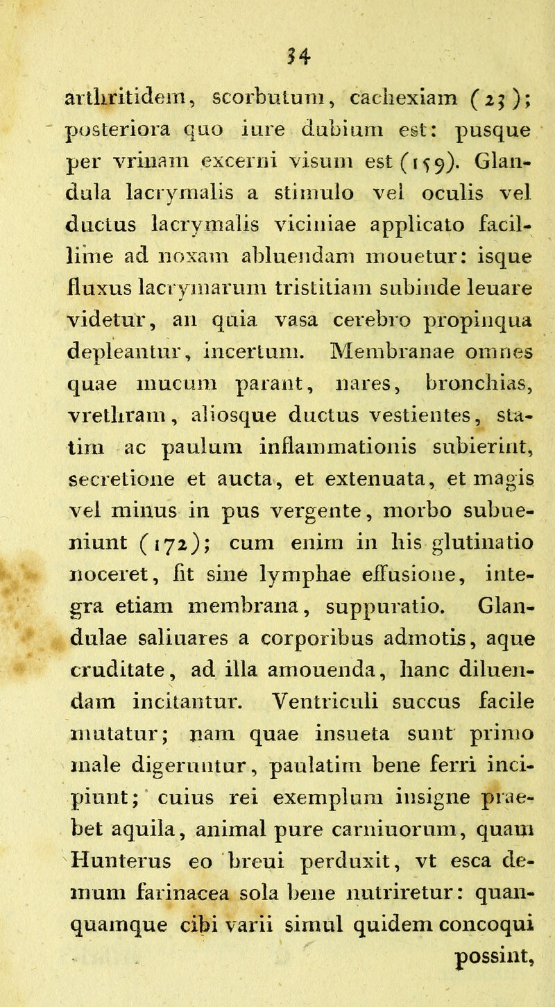 arthritidem, scorbutum, cachexiam (25); posteriora quo iure dubiam est: pusque per vrinam excerni visum est (159). Glan- dula lacryrnalis a stimulo vel oculis vel ductus lacryrnalis viciniae applicato facil- lime ad noxam abluendam mouetur: isque fluxus lacrymarum tristitiam subinde leuare videtur, an quia vasa cerebro propinqua depleantur, incertum. Membranae omnes quae mucum parant, nares, bronchias, vretliram, aliosque ductus vestientes, sta- tirn ac paulum inflammationis subierint, secretione et aucta, et extenuata, et magis vel minus in pus vergente, morbo subue- niunt (172); cum enirn in his glutinatio noceret, fit sine lymphae effusione, inte- gra etiam membrana, suppuratio. Glan- dulae saliuares a corporibus admotis, aque cruditate, ad illa arnouenda, hanc diluen- dam incitantur. Ventriculi succus facile mutatur; nam quae insueta sunt primo male digeruntur, paulatim bene ferri inci- piunt; cuius rei exemplum insigne prae- bet aquila, animal pure carniuorum, quam Hunterus eo breui perduxit, vt esca de- mum farinacea sola bene nutriretur: quan- quamque cibi varii simul quidem concoqui possint,