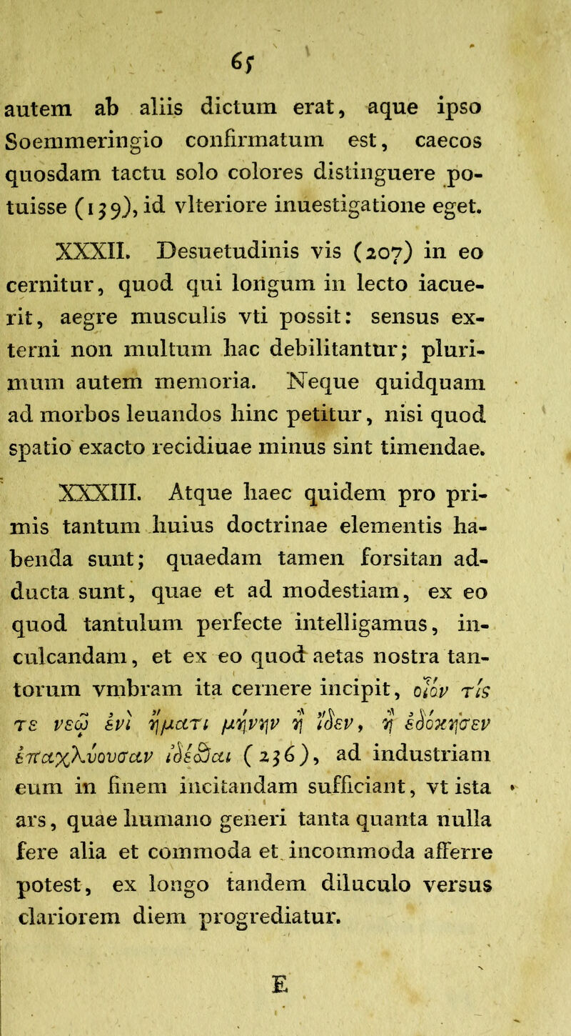 autem ab aliis dictum erat, aque ipso Soemmeringio confirmatum est, caecos quosdam tactu solo colores distinguere po- tuisse (139), id vlteriore inuestigatione eget. XXXII. Desuetudinis vis (207) in eo cernitur, quod qui longum in lecto iacue- rit, aegre musculis vti possit: sensus ex- terni non multum hac debilitantur; pluri- mum autem memoria. Neque quidquam ad morbos leuandos hinc petitur, nisi quod spatio exacto recidiuae minus sint timendae. XXXIII. Atque haec quidem pro pri- mis tantum huius doctrinae elementis ha- benda sunt; quaedam tamen forsitan ad- ducta sunt, quae et ad modestiam, ex eo quod tantulum perfecte intelligamus, in- culcandam , et ex eo quod aetas nostra tan- torum vmbram ita cernere incipit, 0lov r!s T£ VEW apl 7]fUCCrl fJLYjPVJP y i(hp, 7} iSoxqffEp bT<a.%kvmGciv $s£jcu (2^6), ad industriam eum in finem incitandam sufficiant, vt ista 1 ars, quae humano generi tanta quanta nulla fere alia et commoda et incommoda afferre potest, ex longo tandem diluculo versus clariorem diem progrediatur.