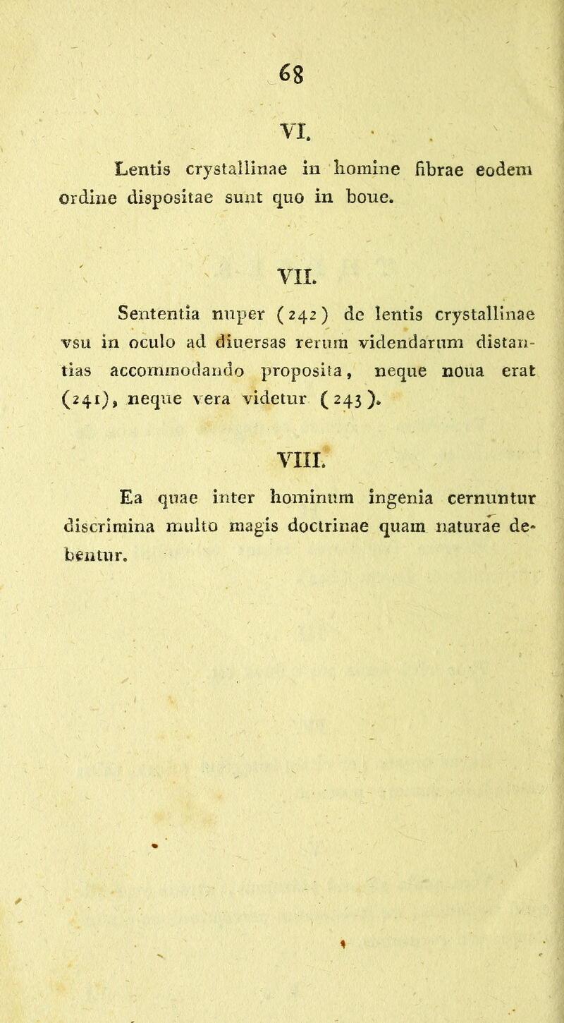 VI. Lentis crystallinae in homine fibrae eodem ordine dispositae sunt quo in boue. VII. Sententia nuper (242) de lentis crystallinae vsu in oculo ad diuersas rerum videndarum distan- tias accommodando proposita, neque nOua erat (241), neque vera videtur (243). VIII* Ea quae inter hominum ingenia cernuntur discrimina multo magis doctrinae quam naturae de* bentur. ✓ 1