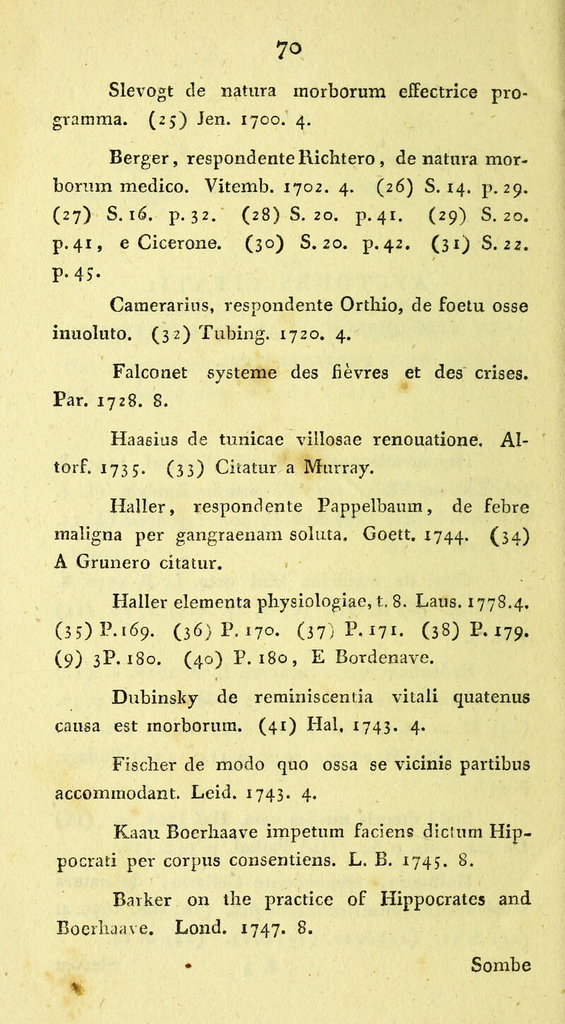 Slevogt de natura morborum effectrice pro- gramma. (25) Jen. 1700. 4. Berger, respondente Richtero , de natura mor- borum medico. Vitemb. 1702. 4. (26) S. 14. p. 29. (27) S. 16. p. 32. (28)8.20. p.41. (29) S. 20. p.41, e Cicerone. (30) S. 20. p.42. (31) S. 22. p. 43. Camerarius, respondente Orthio, de foetu osse inuoluto. (32) Tubing. 1720. 4. Falconet systeme des fievres et des crises. Par. 1728. 8. Haasius de tunicae villosae renouatione. Al- tor t. 1733. (33) Citatur a Murray. Haller, respondente Pappelbaum, de febre maligna per gangraenam soluta. Goett. 1744. (34) A Grunero citatur. Haller elementa physiologiae,!, 8. Laus. 1778.4. (33) P. 169. (36) P, 170. (37) P. 171. (38) P. 179. (9) 3P. 180. (40) P. 180, E Bordenave. Dubinsky de reminiscentia vitali quatenus causa est morborum. (41) Hal, 1743. 4. Fischer de modo quo ossa se vicinis partibus accommodant. Leid. 1743. 4. Kaau Boerhaave impetum faciens dictum Hip- pocrati per corpus consentiens. L. B. 1745. 8. Barker on the practice of Hippocrates and Boerhaave. Lond. 1747. 8. % Sombe