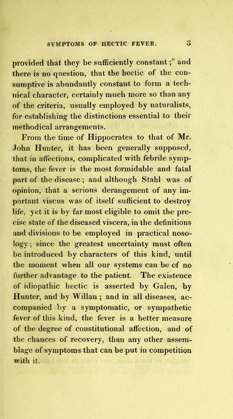 provided that they be sufficiently constantand there is no question, that the hectic of the con- sumptive is abundantly constant to form a tech- nical character, certainly much more so than any of the criteria, usually employed by naturalists, for establishing the distinctions essential to their methodical arrangements. From the time of Hippocrates to that of Mr. John Hunter, it has been generally supposed, that in affections, complicated with febrile symp- toms, the fever is the most formidable and fatal part of the disease ; and although Stahl was of opinion, that a serious derangement of any im- portant viscus was of itself sufficient to destroy life, yet it is by far most eligible to omit the pre- cise state of the diseased viscera, in the definitions and divisions to be employed in practical noso- logy; since the greatest uncertainty must often be introduced by characters of this kind, until the moment when all our systems can be of no further advantage to the patient. The existence of idiopathic hectic is asserted by Galen, by Hunter, and by Willan ; and in all diseases, ac- companied by a symptomatic, or sympathetic fever of this kind, the fever is a better measure of the degree of constitutional affection, and of the chances of recovery, than any other assem- blage of symptoms that can be put in competition with it.