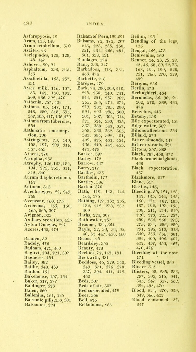 Arthropyosis, 19 Arum, 11.5, 148 Arum triphyllum, ST0 Ascites, 28 Asclepiades, 122, 128, 145, 147 Ashover, 90, 91 Asphaltum, 338, 34.5, 353 Assafoetida, 163, 257, 431 Asses’ milk, 116, 137, 138, 142, 150, 192, 209, 266, 392, 470 Asthenia, 257, 402 Asthma, 85, 147, 171, 248, 280, 318, 355, 367,405,417,436,479 Asthma from tubercles, 254 Asthmatic consump- tion, 200 Astringents, 73, 140, 158, 197, 209, 314, 337, 453 Athens, 270 Atrophia, 258 Atrophy, 126,168,182, 194, 223, 253, 311, 315, 340 Aurum diaphoreticum, 162 Autumn, 313 Avenbrugger, 22, 249, 269 Avenzoar, 160,175 Avicenna, 153, 160, 165, 265, 307 Avignon, 323 Axillary secretion, 435 Ayton Douglas, 227 Azores, 462, 474 Baaden, 32 Badely, 476 Badham, 421, 460 Baglivi, 204, 221, 307 Bagneres, 454 Bailey, 382 Baillie, 348, 439 Baillou, 161 Bakehouse, 157,164 Baker, 317, 377 Baldinger, 323 Balen, 260 Ballonius, 161, 185 Balsamic pills,253,301 Balsamics, 224 Balsam of Peru,199,291 Balsams, 72, 172, 207 213, 223, 235, 250, 251, 261, 266, 281, 301, 338, 431 Bandages, 174 Bang, 338, 347 Barbadoes, 313, 381, 463, 474 Barbette, 218 Bareges, 479 Bark, 74, 200,203,210, 225, 230, 240, 241, 244, 251, 257, 262, 265, 266, 271, 274, 279, 282, 285, 290, 291, 293, 296, 300, 301, 307, 308, 314, 321, 324, 330, 335, 337, 338, 341, 357, 358, 360, 362, 365, 381, 384, 392, 401, 409, 425, 431, 434, 436, 440, 442, 453, 471, 478 Barker, 397 Barley, 175 Barrow, 447 Barry, 217 Barthes, 435 Bartholin, 177 Bartley, 386 Barton, 370 Bath, 119, 143, 144, 164, 175 Bathing, 127,132, 135, 182, 212, 278, 282, 409 Baths, 224, 307 Bath water, 257 Beaume, 334, 364 Bayle, 32, 33, 34, 35, 40, 52, 447, 458, 460 Beans, 125 Beardsley, 355 Beauty, *428 Bechics, 72,145, 151 Beckwith, 331 Beddoes, 45, 329, 342, 349, 371, 376, 378, 387, 394, 411, 419, 462 Beds, 307 Beds of air, 307 Bed suspended, 479 Beer, 366 Bell, 426 Belladonna, 468 Bellini, 193 Bending of the legs, 156 Bengal, 462, 473 Benivenius, 160 Bennet, 14, 23, 25, 29, 45, 46, 68, 69,72,73, 163, 194, 199, 228, 231, 266, 270, 329, 459 Bergius, 286 Berlin, 473 Berlinghieri, 434 Bermudas, 86, 90, 91, 102, 270, 362, 463, 474 Berzelius, 443 Be tony, 158 Bile expectorated, 139 Bilge water, 369 Bilious affections, 354 Billard, 273 Bitter almonds, 147 Bitter extracts, 321 Bitters, 357, 388 Black, 287,458, 472 Black bronchialglands, 468 Black expectoration, 457 Blackmore, 217 Blane, 317 Blastus, 146, Bleeding. 55, 121, 128, 142, 143, 144, 145, 160, 171, 182, 183, 187, 192, 197, 198, 208, 211, 214, 219, 220, 223, 225, 237, 250, 264, 266, 273, 275, 284, 286, 289, 291, 295, 310, 313, 340, 353, 356, 381, 392, 400, 406, 407, 422, 437, 453, 467, 470, 476 Bleeding at the nose, 171 Bleeding vessel, 263 Blister, 315 Blisters, 68, 235, 236, 297, 303, 315, 341, 345, 347, 357, 362, 392, 455, 470 Blood, 224, 270, 323, 349, 366, 422 Blood consumed, 37, 247