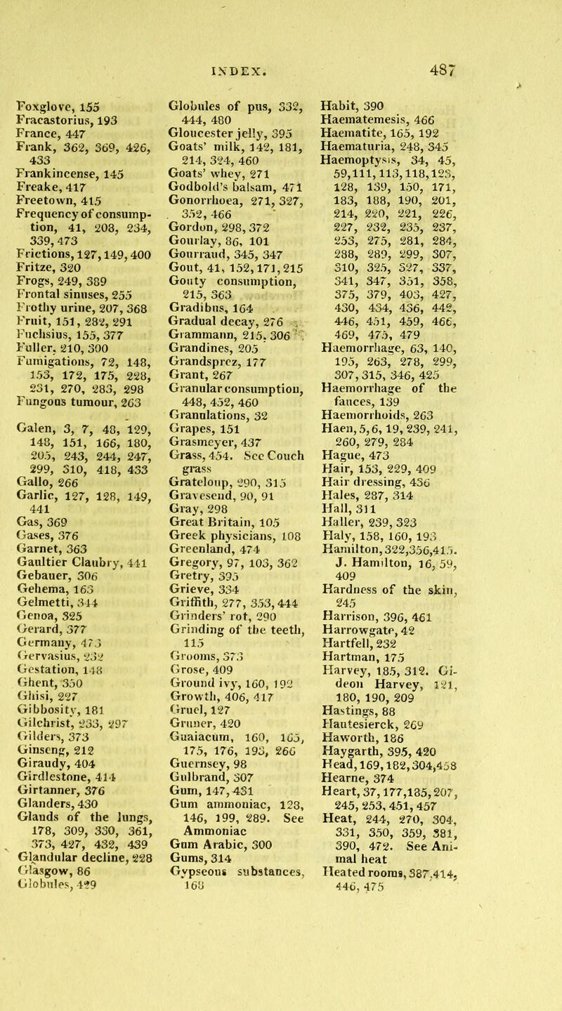 Foxglove, 155 Fracastorius, 193 France, 447 Frank, 362, 369, 426, 433 Frankincense, 145 Freake, 417 Freetown, 415 Frequency of consump- tion, 41, 208, 234, 339,473 Frictions, 127,149,400 Fritze, 320 Frogs, 249, 389 Frontal sinuses, 255 Frothy urine, 207, 368 Fruit, 151,282, 291 Fuchsias, 155, 377 Fuller. 210, 300 Fumigations, 72, 148, 153, 172, 175, 228, 231, 270, 283, 298 Fungous tumour, 263 Galen, 3, 7, 48, 129, 148, 151, 166, 180, 205, 243, 244, 247, 299, 310, 418, 433 Gallo, 266 Garlic, 127, 128, 149, 441 Gas, 369 Gases, 376 Garnet, 363 Gaultier Claubry, 441 Gebauer, 306 Gehema, 163 Gelmetti, 344 Genoa, 325 Gerard, 377 Germany, 473 Gervasius, 232 Gestation, 148 Ghent, '350 Ghisi, 227 Gibbosity, 181 Gilchrist, 233, 297 Gilders, 373 Ginseng, 212 Giraudy, 404 Girdlestone, 414 Girtanner, 376 Glanders, 430 Glands of the lungs, 178, 309, 330, 361, 373, 427, 432, 439 Glandular decline, 228 ( Masgow, 86 Globules, 429 Globules of pus, 332, 444, 480 Gloucester jelly, 395 Goats’ milk, 142, 181, 214, 324, 460 Goats’ whey, 271 Godbold’s balsam, 47i Gonorrhoea, 271, 327, . 352,466 Gordon, 298,372 Gourlay, 86, 101 Gourraud, 345, 347 Gout, 41, 152,171,215 Gouty consumption, 215, 363 Gradibus, 164 Gradual decay, 276 . Grammann, 215,306 K Grandines, 205 Grandsprez, 177 Grant, 267 Granular consumption, 448, 452, 460 Granulations, 32 Grapes, 151 Grasmeycr, 437 Grass, 454. See Couch grass Grateloup, 290, 315 Gravesend, 90, 91 Gray, 298 Great Britain, 105 Greek physicians, 108 Greenland, 474 Gregory, 97, 103, 362 Gretry, 395 Grieve, 334 Griffith, 277, 353,444 Grinders’ rot, 290 Grinding of the teeth, 115 Grooms, 373 Grose, 409 Ground ivy, 160, 192 Growth, 406, 417 Gruel, 127 Gruner, 420 Guaiacum, 160, 165, 175, 176, 193, 266 Guernsey, 98 Gulbrand, 307 Gum, 147,431 Gum ammoniac, 123, 146, 199, 289. See Ammoniac Gum Arabic, 300 Gums, 314 Gypseous substances, *163 Habit, 390 Haematemesis, 466 Haematite, 165,192 Haematuria, 248, 345 Haemoptysis, 34, 45, 59,111,113,118,123, 128, 139, 150, 171, 183, 188, 190, 201, 214, 220, 221, 226, 227, 232, 235, 237, 253, 275, 281, 284, 288, 289, 299, 307, 310, 325, 327, 337, 341, 347, 351, 358, 375, 379, 403, 427, 430, 434, 436, 442, 446, 451, 459, 466, 469, 475, 479 Haemorrhage, 63, 140, 195, 263, 278, 299, 307,315, 346, 425 Haemorrhage of the fauces, 139 Haemorrhoids, 263 Haen,5,6,19, 239,241, 260, 279, 284 Hague, 473 Hair, 153, 229, 409 Hair dressing, 436 Hales, 287, 314 Hall, 311 Haller, 239, 323 Haly, 158, 160,193 Hamilton, 322,356,415. J. Hamilton, 16, 59, 409 Hardness of the skin, Harrison, 396, 461 Harrowgate, 42 Hartfell, 232 Hartman, 175 Harvey, 185, 312. Gi- deon Harvey, 121, 180, 190, 209 Hastings, 88 Hautesierck, 269 Haworth, 186 Haygarth, 395, 420 Head, 169,182,304,458 Hearne, 374 Heart, 37,177,185,207, 245, 253,451,457 Heat, 244, 270, 304, 331, 350, 359, 381, 390, 472. See Ani- mal heat Heated rooms, 387.414, 446, 475