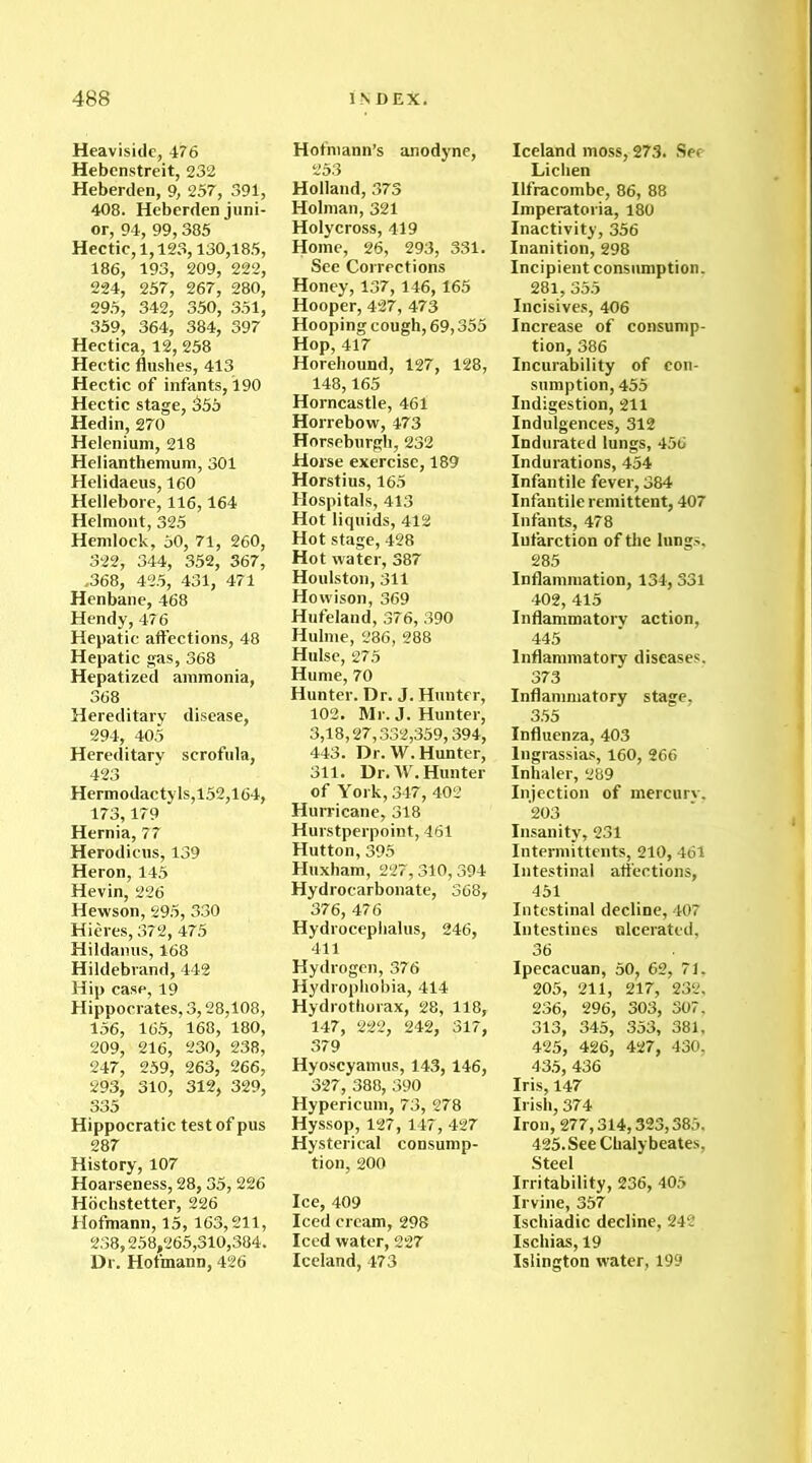 Heaviside, 476 Hebenstreit, 232 Heberden, 9, 257, 391, 408. Heberden juni- or, 94, 99,385 Hectic, 1,123,130,185, 186, 193, 209, 222, 224, 257, 267, 280, 295, 342, 350, 351, 359, 364, 384, 397 Hectica, 12, 258 Hectic flushes, 413 Hectic of infants, 190 Hectic stage, 355 Hedin, 270 Helenium, 218 Helianthemum, 301 Helidaeus, 160 Hellebore, 116,164 Helmont, 325 Hemlock, 50, 71, 260, 322, 344, 352, 367, .368, 425, 431, 471 Henbane, 468 Hendy, 476 Hepatic affections, 48 Hepatic gas, 368 Hepatized ammonia, 368 Hereditary disease, 294, 405 Hereditary scrofula, 423 Hermodactyls,l52,164, 173,179 Hernia, 77 Herodicus, 139 Heron, 145 Hevin, 226 Hewson, 295, 330 Hieres, 372, 475 Hildanus, 168 Hildebrand, 442 Hip case, 19 Hippocrates, 3,28,108, 156, 165, 168, 180, 209, 216, 230, 238, 247, 259, 263, 266, 293, 310, 312, 329, 335 Hippocratic test of pus 287 History, 107 Hoarseness, 28,35, 226 Hochstetter, 226 Hofmann, 15, 163,211, 238,258,265,310,384. Dr. Hofmann, 426 Hofmann’s anodyne, 253 Holland, 373 Holman, 321 Holycross, 419 Home, 26, 293, 331. See Corrections Honey, 137, 146,165 Hooper, 427, 473 Hooping cough, 69,355 Hop, 417 Horehound, 127, 128, 148,165 Horncastle, 461 Horrebow, 473 Horseburgh, 232 Horse exercise, 189 Horstius, 165 Hospitals, 413 Hot liquids, 412 Hot stage, 428 Hot water, 387 Houlston, 311 Howison, 369 Hufeland, 376, 390 Hulme, 286, 288 Hulse, 275 Hume, 70 Hunter. Dr. J. Hunter, 102. Mr. J. Hunter, 3,18,27,332,359,394, 443. Dr. W. Hunter, 311. Dr. W. Hunter of York, 347, 402 Hurricane, 318 Hurstperpoint, 461 Hutton, 395 Huxham, 227,310,394 Hydrocarbonate, 368, 376, 476 Hydrocephalus, 246, 411 Hydrogen, 376 Hydrophobia, 414 Hydrothorax, 28, 118, 147, 222, 242, 317, 379 Hyoscyamus, 143, 146, 327, 388, 390 Hypericum, 73, 278 Hyssop, 127, 147, 427 Hysterical consump- tion, 200 Ice, 409 Iced cream, 298 Iced water, 227 Iceland, 473 Iceland moss, 273. See Lichen Ilfracombe, 86, 88 Imperatoria, 180 Inactivity, 356 Inanition, 298 Incipient consumption. 281, 355 Incisives, 406 Increase of consump- tion, 386 Incurability of con- sumption, 455 Indigestion, 211 Indulgences, 312 Indurated lungs, 456 Indurations, 454 Infantile fever, 384 Infantile remittent, 407 Infants, 478 Iufarction of tire lungs. 285 Inflammation, 134, 331 402, 415 Inflammatory action, 445 Inflammatory diseases. 373 Inflammatory stage. 355 Influenza, 403 Ingrassias, 160, 266 Inhaler, 289 Injection of mercurv. 203 Insanity, 231 Intermittents, 210, 461 Intestinal affections, 451 Intestinal decline, 407 Intestines ulcerated, 36 Ipecacuan, 50, 62, 71. 205, 211, 217, 232, 236, 296, 303, 307, 313, 345, 353, 381, 425, 426, 427, 430, 435, 436 Iris, 147 Irish, 374 Iron, 277,314,323,385. 425. See Chaly beates, Steel Irritability, 236, 405 Irvine, 357 Ischiadic decline, 242 Ischias, 19 Islington water, 199