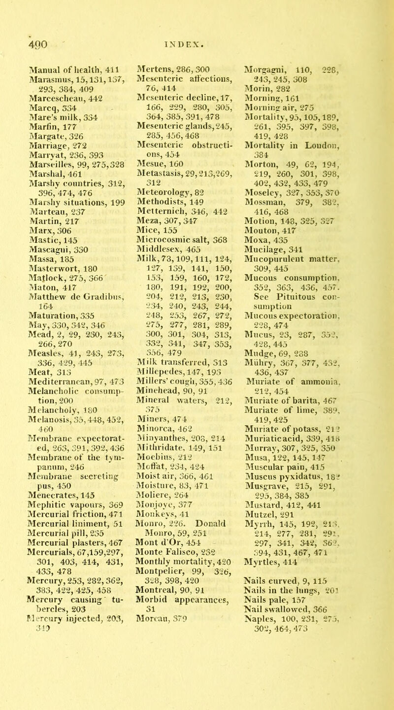 Manual of health, 411 Marasmus, 15,131,137, 293, 384, 409 Marcescheau, 442 Marcq, 334 Mare’s milk, 334 Martin, 177 Margate, 326 Marriage, 272 Marryat, 236, 393 Marseilles, 99, 275,328 Marshal, 461 Marshy countries, 312, 396,'474, 476 Marshy situations, 199 Marteau, 237 Martin, 217 Marx, 306 Mastic, 145 Mascagni, 330 Massa, 185 Masterwort, 180 Matlock, 275, 366' Maton, 417 Matthew tie Gradibus, 164 Maturation, 335 May, 330,342, 346 Mead, 2, 29, 230, 243, 266,270 Measles, 41, 243, 273, 336, 429, 445 Meat, 313 Mediterranean, 97, 473 Melancholic consump- tion, 200 Melancholy, 180 Melanosis, 35,448,452, 460 Membrane expectorat- ed, 263, 391,392,436 Membrane of the tym- panum, 246 Membrane secreting pus, 450 Menecrates, 145 Mephitic vapours, 369 Mercurial friction, 471 Mercurial liniment, 51 Mercurial pill, 235 Mercurial plasters, 467 Mercurials, 67,159,297, 301, 403, 414, 431, 433, 478 Mercury, 253, 282,362, 383, 422, 425, 458 Mercury causing' tu- bercles, 203 Mercury injected, 203, 349 Mertens, 286,300 Mesenteric affections, 76, 414 Mesenteric decline, 17, 166, 229, 280, 305, 364, 385,391,478 Mesenteric glands, 245, 285, 456,468 Mesenteric obstructi- ons, 454 Mesue, 160 Metastasis, 29,213,269, 312 Meteorology, 82 Methodists, 149 Metternich, 346, 442 Meza, 307,347 Mice, 155 Microcosmic salt, 368 Middlesex, 465 Milk, 73,109, 111, 124, 127, 139, 141, 150, 153, 159, 160, 172, 180, 191, 192, 200, 204, 212, 213, 230, 234, 240, 243, 244, 248, 253, 267, 272, 275, 277, 281, 289, 300, 301, 304, 313, 332, 341, 347, 353, 356, 479 Milk transferred, 313 Millepedes, 147,193 Millers’ cough, 355,436 Minehead, 90, 91 Mineral waters, 212, 375 Miners, 474 Minorca, 462 Minyanthes, 208, 214 Mithridate, 149, 151 Moebius, 212 Moffat, 234, 424 Moist air, 366, 461 Moisture, 83, 471 Moliere, 264 Monjoye, 377 Monkeys, 41 Monro, 226. Donald Monro, 59, 251 Mont d’Or, 454 Monte Falisco, 232 Monthly mortality, 420 Montpelier, 99, 326, 328, 398, 420 Montreal, 90, 91 Morbid appearances, 31 Moreau, 379 Morgagni, 110, 228, 243, 245, 308 Morin, 282 Morning, 161 Morning air, 275 Mortality, 95,105,189, 261, 395, 397, 398, 419, 428 Mortality in Loudon, 384 Morton, 49, 62, 194, 219, 260, 301, 398, 402, 432, 433, 479 Moseley, 327, 353, 370 Mossman, 379, 382. 416, 468 Motion, 143, 325, 327 Mouton, 417 Moxa, 435 Mucilage, 341 Mucopurulent matter. 309, 445 Mucous consumption. 352, 363, 436, 457. See Pituitous con- sumption Mucous expectoration, 228, 474 Mucus, 23, 287, 352, 428, 445 Mudge, 69, 238 Miihry, 367, 377, 432, 436, 437 Muriate of ammonia. 212, 454 Muriate of barita, 467 Muriate of lime, 389, 419, 425 Muriate of potass, 21? Muriatic acid, 339, 418 Murray, 307, 325, 350 Musa, 122, 145,147 Muscular pain, 415 Muscus pyxidatus, 18? Musgrave, 215, 291, 295, 384, 385 Mustard, 412, 441 Mutzel, 291 Myrrh, 145, 192, 213, 214, 277, 281, 291. 297, 341, 342, 362, 394, 431, 467, 471 Myrtles, 414 Nails curved, 9,115 Nails in the lungs, 201 Nails pale, 157 Nail swallowed, 366 Naples, 100, 231, 275, 302, 464,473