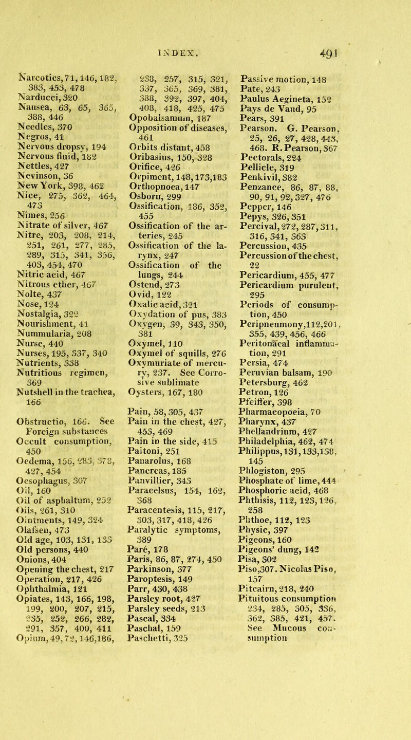 Narcotics, 71,146,182, 383, 453, 478 Narducci, 320 Nausea, 63, 65, 365, 388, 446 Needles, 370 Negros, 41 Nervous dropsy, 194 Nervous fluid, 182 Nettles, 427 Nevinson, 36 New York, 398, 462 Nice, 275, 362, 464, 473 Nimes, 256 Nitrate of silver, 467 Nitre, 203, 208, 214, 251, 261, 277, 285, 289, 315, 341, 356, 403, 454, 470 Nitric acid, 467 Nitrous ether, 467 Nolte, 437 Nose, 124 Nostalgia, 322 Nourishment, 41 Nummularia, 208 Nurse, 440 Nurses, 195, 337, 340 Nutrients, 338 Nutritious regimen, 369 Nutshell in the trachea, 166 Obstructio, 166. See Foreign substances Occult consumption, 450 Oedema, 156, 283, 378, 427, 454 Oesophagus, 307 Oil, 160 Oil of asphaltum, 252 Oils, 261, 310 Ointments, 149, 324 Olafsen, 473 Old age, 103, 131, 133 Old persons, 440 Onions, 404 Opening the chest, 217 Operation, 217, 426 Ophthalmia, 121 Opiates, 143, 166, 198, 199, 200, 207, 215, 235, 252, 266, 282, 291, 357, 400, 411 Opium, 49,72,146,186, INDEX. 238, 257, 315, 321, 337, 365, 369, 381, 388, 392, 397, 404, 408, 418, 425, 475 Opo balsam um, 187 Opposition of diseases, 461 Orbits distant, 458 Oribasius, 150, 328 Orifice, 426 Orpiment, 148,173,183 Orthopnoea, 147 Osborn, 299 Ossification, 186, 352, 455 Ossification of the ar- teries, 245 Ossification of the la- rynx, 247 Ossification of the lungs, 244 Os tend, 273 Ovid, 122 Oxalic acid, 321 Oxydation of pus, 383 Oxygen, 39, 343, 350, 381 Oxymel, 110 Oxymel of squills, 276 Oxymuriate of mercu- ry, 237. See Corro- sive sublimate Oysters, 167,180 Pain, 58,305, 437 Pain in the chest, 427, 453, 469 Pain in the side, 415 Paitoni, 251 Panarolus, 168 Pancreas, 185 Panvillier, 343 Paracelsus, 154, 162, 368 Paracentesis, 115, 217, 303,317, 418, 426 Paralytic symptoms, 389 Pard, 178 Paris, 86, 87, 274, 450 Parkinson, 377 Paroptesis, 149 Parr, 430, 438 Parsley root, 427 Parsley seeds, 213 Pascal, 334 Paschal, 159 Pasclietti, 325 491 Passive motion, 148 Pate, 243 Paulus Aegineta, 152 Pays de Vaud, 95 Pears, 391 Pearson. G. Pearson, 25, 26, 27, 428, 443, 468. R. Pearson, 367 Pectorals, 224 Pellicle, 319 Penkivil,382 Penzance, 86, 87, 88, 90, 91, 92,327, 476 Pepper, 146 Pepys, 326,351 Percival, 272, 287,311, 316, 341, 363 Percussion, 435 Percussion of the chest, 22 Pericardium, 455, 477 Pericardium purulent, 295 Periods of consump- tion, 450 Peripneumony,112,201, 355, 439, 456, 466 Peritonaeal inflamma- tion, 291 Persia, 474 Peruvian balsam, 190 Petersburg, 462 Petron, 126 Pfeiffer, 398 Pharmacopoeia, 70 Pharynx, 437 Phellandrium, 427 Philadelphia, 462, 474 Phili ppus, 131,133,138, 145 Phlogiston, 295 Phosphate of lime, 444 Phosphoric acid, 468 Phthisis, 112, 123,126, 258 Phthoe, 112,123 Physic, 397 Pigeons, 160 Pigeons’ dung, 142 Pisa, 302 Piso,307. Nicolas Piso, 157 Pitcairn, 218, 240 Pituitous consumption 234, 285, 305, 336, 362, 385, 421, 457. See Mucous con- sumption