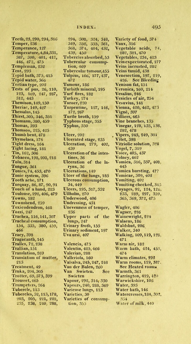 Teeth, 23,290, 294,316 Temper, 236 Temperance, 127 Temperature, 4,84,331, 387, 390, 401, 412, 446, 472, 475 Templeman, 232 Tent, 293 Tepid bath, 375,415 Tepid water, 366 Tertian type, 202 Tests of pus, 26, 110, 123, 169, 247, 287, 312, 443 Themison, 149,150 Theriac, 149,427 Thessalus, 145 Thirst, 305, 346, 351 Thomann, 380, 459 Thomas, 393 Thomson, 225, 425 Thumb bent, 478 Thymelaea, 176 Tight dress, 164 Tight lacing, 181 Tin, 162, 306 Tobacco, 198,208,218 Tolu, 314 Tongue, 361 Tonics, 74,453,470 Tonic system, 396 Tooth ache, 171 Torquay, 86, 87, 90,91 Touch of a hand, 223 Toulouse, 292,406,479 Towns, 182 Townshend, 259 Toxicodendron, 468 Tozzi, 247 Trachea, 116,141,307 Tracheal consumption, 154, 335, 380, 459, 466 Tracy, 398 Tragacanth, 145 Tralles, 72, 238 Trallian, 151 Translation, 269 Translation of matter, 213 Treatment, 49 Trnka, 204,305 Trotter, 69,373,399 Trousset, 465 Trumpeters, 264 Tubercle, 113 Tubercles, 32,113,178, 203, 205, 221, 222, 235, 238, 240, 288, 294, 308, 324, 348, 349, 352, 355, 361, 368, 374, 404, 432, 439, 450 Tubercles absorbed, 53 Tubercular consump- tion, 469 Tubercular tumour,455 Tulpius, i66) 177,437, 472 Tumour, 186 Turbith mineral, 195 Turf fires, 182 Turkey, 274 Turner, 220 Turpentine, 127, 146, 172,267 Turtle broth, 159 Typhous stage, 355 Typhus, 350 Ulcer, 202 Ulcerated stage, 235 Ulceration, 279, 402, 439 Ulceration of the intes- tines, 36 Ulceration of the la- rynx, 36 Ulcerations, 149 Ulcer of the lungs, 185 Ulcerous consumption, 34,449 Ulcers, 195, 317,332 Ullholm, 270 Underwood, 406 Undressing, 431 Unevenness of temper, 236 Upper parts of the lungs, 247 Urinary froth, 155 Urinary sediment, 197 Uva ursi, 407 Valencia, 475 Valentin, 425,466 Valerian, 288 Valleriola, 160 Valsalva, 245,247, 248 Van der Balen, 260 Van Swieten. See Swieten Vapour, 292, 314j 330 Vapours, 240, 288, 369 Varicose lungs, 113 Varieties, 30 Varieties of consump- tion, 355 Variety of food, 374 Vaux, 316 Vegetable acids, 74, 282, 321, 470 Vegetables, 234, 423 Vein expectorated, 177 Veins incrusted, 202 Veins tumid, 438 Venesection, 197, 219, 426. See Bleeding Venison fat, 151 Veronica, 160, 214 Vesalius, 246 Vesicles of air, 254 Vesuvius, 141 Vienna, 420, 462, 473 Vign6, 397 Villiers, 465 Vine branches, 135 Vinegar, 128, 135,138, 282, 478 Vipers, 243, 249, 301 Vitet, 398 Vitriolic solution, 328 Vogel, 7, 319 Voice, 405, 437 Volney, 462 Vomica, 316, 337, 408, 445 Vomica bursting, 477 Vomicae, 309, 402 Vomiting, 402 Vomiting checked, 345 Voyages, 92, 124, 126, 233, 289, 297, 359, 365, 369, 372, 475 Wagler, 406 Wagner, 226 Wainewright, 224 Walaeus, 186 Waldshut, 206 Walker, 340 Walking, 109,119,128, 471 Warm air, 182 Warm bath, 424, 453, 474 Warm climates, 292 Warm rooms, 119, 387. See Heated rooms Warmth, 361 Warrington, 419, 420 Warwickshire, 106 Water, 393 Water bath, 146 Watercresses, 184,302, 334 Water of milk, 440