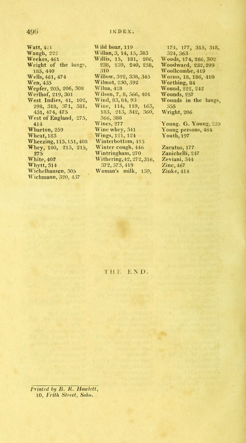 490 Watt, 421 Waugh, 222 Weekes, 461 Weight of the lungs, 185, 440 Wells, 461,474 Wen, 435 Wepfer, 205, 206, 308 Werlhof, 219, 301 West Indies, 41, 102, 298, 318, 371, 381, 431, 474, 475 West of England, 275, 414 Wharton, 259 Wheat, 183 Wheezing, 115,151,408 Whey, 180, 213, 215, 275 White, 402 Whytt, 314 Wichelhausen, 305 Wichmann, 320, 437 INDEX. W ild boar, 119 Willan, 3,14,15, 383 Willis, 15, 181, 206, 238, 239, 240, 258, 310 Willow, 322, 338, 345 Wilmot, 230,392 Wilna, 428 Wilson, 7, 8, 366, 401 Wind, 83,84, 93 Wine, 114, 119, 163, 183, 213, 342, 360, 366, 388 Wines, 277 Wine whey, 341 Wings, 121,124 Winterbottom, 415 Winter cough, 446 Wintringham, 270 Withering,42,272,316, 372,373,419 Woman’s milk, 139, THE 1LKD. 174, 177, 315, 318, 194 Ifil Wood’s, 174, 266, 302 Woodward, 232,299 . Woollcombe, 419 Worms, 18, 186, 410 Worthing, 84 Wound, 222, 242 Wounds, 257 Wounds in the lungs, 355 Wright, 206 Young. G. Young, 239 Young persons, 464 Youth, 197 Zacutus, 177 Zanichelli, 247 Zeviani, 344 Zinc, 467 Zinke, 414 Printed by B. R. Howlett, 10, Frith Street, Soho.