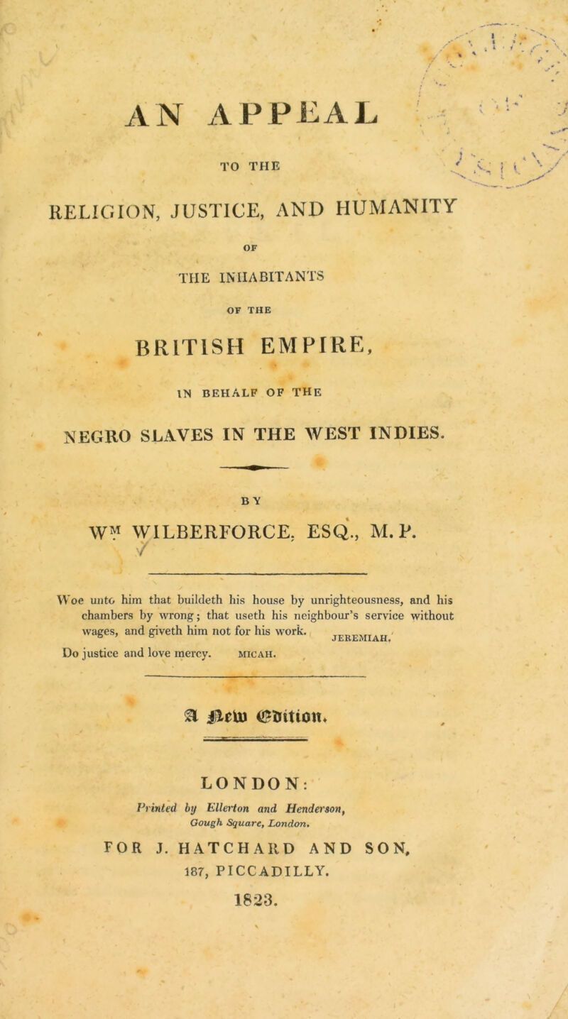 AN APPEAI TO THE RELIGION, JUSTICE, AND HUMANITY OF THE INHABITANTS OF THE BRITISH EMPIRE, IN BEHALF OF THE NEGRO SLAVES IN THE WEST INDIES. BY WM WILBERFORCE. ESQ., M. P. / Woe unto him that buildeth his house by unrighteousness, and his chambers by wrong; that useth his neighbour’s service without wages, and giveth him not for his work. Do justice and love mercy. micah. JEREMIAH. & Olein LONDON: Printed by Eller ton arid Henderson, Gough Square, London. FOR J. HATCHARD AND SON, 187, PICCADILLY.