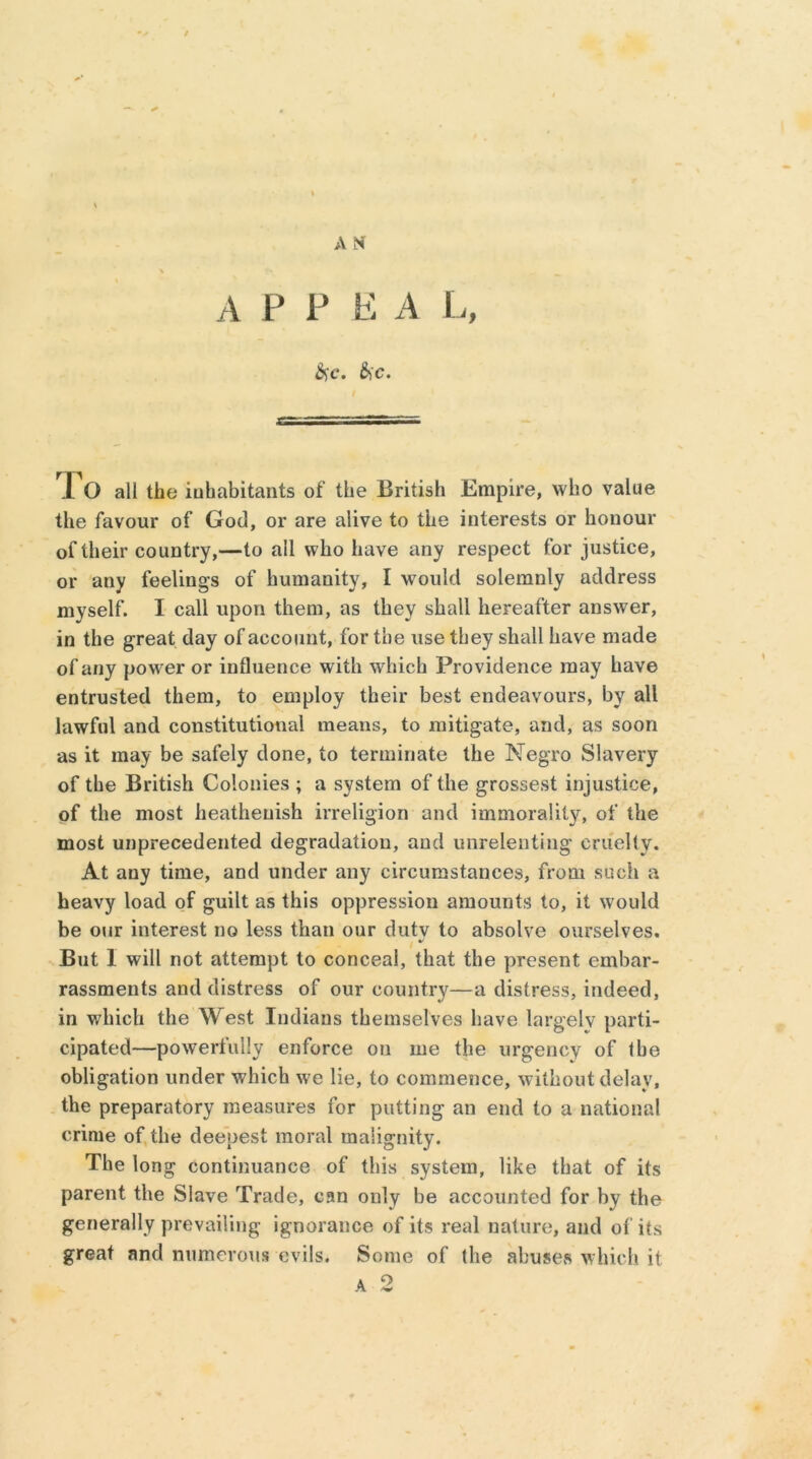 A N A F P E A L, SfC. &C. rp 1 O all the inhabitants of the British Empire, who value the favour of God, or are alive to the interests or honour of their country,—to all who have any respect for justice, or any feelings of humanity, I would solemnly address myself. I call upon them, as they shall hereafter answer, in the great day of account, for the use they shall have made of any power or influence with which Providence may have entrusted them, to employ their best endeavours, by all lawful and constitutional means, to mitigate, and, as soon as it may be safely done, to terminate the Negro Slavery of the British Colonies ; a system of the grossest injustice, of the most heathenish irreligion and immorality, of the most unprecedented degradation, and unrelenting cruelly. At any time, and under any circumstances, from such a heavy load of guilt as this oppression amounts to, it would be our interest no less than our dutv to absolve ourselves. But 1 will not attempt to conceal, that the present embar- rassments and distress of our country—a distress, indeed, in which the West Indians themselves have largelv parti- cipated—powerfully enforce on me the urgency of the obligation under which we lie, to commence, without delay, the preparatory measures for putting an end to a national crime of the deepest moral malignity. The long continuance of this system, like that of its parent the Slave Trade, can only be accounted for by the generally prevailing ignorance of its real nature, and of its great and numerous evils. Some of the abuses which it. a 2