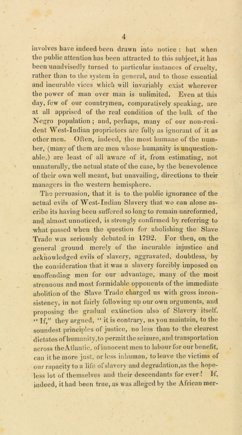 involves have indeed been drawn into notice : but when the public attention has been attracted to this subject, it has been unadvisedly turned to particular instances of cruelty, rather than to the system in general, and to those essential and incurable vices which will invariably exist wherever the power of man over man is unlimited. Even at this day, few of our countrymen, comparatively speaking, are at all apprised of the real condition of the bulk of the Negro population ; and, perhaps, many of our non-resi- dent West-Indian proprietors are fully as ignorant of it as other men. Often, indeed, the most humane of the num- ber, (many of them are men whose humanity is unquestion- able,) are least of all aware of it, from estimating, not unnaturally, the actual state of the case, by the benevolence of their own well meant, but unavailing, directions to their managers in the western hemisphere. The persuasion, that it is to the public ignorance of the actual evils of West-Indian Slavery that we can alone as- cribe its having been suffered so long to remain unreformed, and almost unnoticed, is strongly confirmed by referring to what passed when the question for abolishing the Slave Trade was seriously debated in 1792. For then, on the general ground merely of the incurable injustice and acknowledged evils of slavery, aggravated, doubtless, by the consideration that it was a slavery forcibly imposed on unoffending men for our advantage, many of the most strenuous and most formidable opponents of the immediate abolition of the Slave Trade charged us with gross incon- sistency, in not fairly following up our own arguments, and proposing the gradual extinction also of Slavery itself. “ If,” they argued, “ it is contrary, as you maintain, to the soundest principles of justice, no less than to the clearest dictates of humanity, to permit the seizure, and transportation across the Atlantic, of innocent men to labour for our benefit, can it be more just, or less inhuman, to leave the victims of our rapacity to a life of slavery and degradation's the hope- less lot of themselves and their descendants for ever? If, indeed, it had been true, as was alleged by the African mer- I