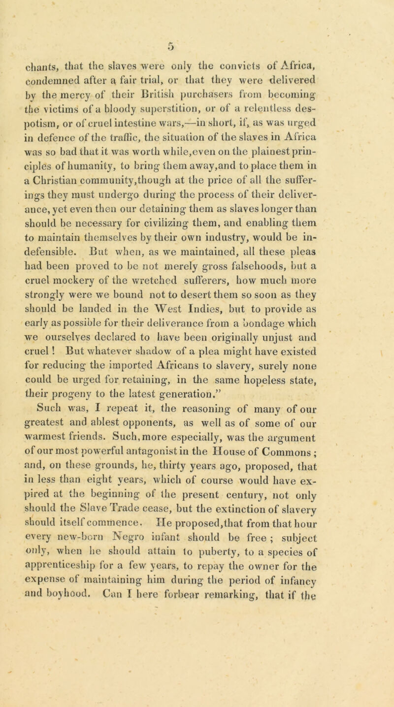 chants, that the slaves were only the convicts of Africa, condemned after a fair trial, or that they were delivered bv the mercy of their British purchasers from becoming the victims of a bloody superstition, or of a relentless des- potism, or of cruel intestine wars,—in short, if, as was urged in defence of the tralfic, the situation of the slaves in Africa was so bad that it was worth while,even on the plainest prin- ciples of humanity, to bring them away,and to place them in a Christian community,though at the price of all the suffer- ings they must undergo during the process of their deliver- ance, yet even then our detaining them as slaves longer than should be necessary for civilizing them, and enabling them to maintain themselves by their own industry, would be in- defensible. But when, as we maintained, all these pleas had been proved to be not merely gross falsehoods, but a cruel mockery of the wretched sufferers, how much more strongly were we bound not to desert them so soon as they should be landed in the West Indies, but to provide as early as possible for their deliverance from a bondage which we ourselves declared to have been originally unjust and cruel! But whatever shadow of a plea might have existed for reducing the imported Africans to slavery, surely none could be urged for retaining, in the same hopeless state, their progeny to the latest generation.” Such was, I repeat it, the reasoning of many of our greatest and ablest opponents, as well as of some of our warmest friends. Such, more especially, was the argument of our most powerful antagonist in the House of Commons ; and, on these grounds, he, thirty years ago, proposed, that in less than eight years, which of course would have ex- pired at the beginning of the present century, not only should the Slave Trade cease, but the extinction of slavery should itself commence. lie proposed,that from that hour every new-born Negro infant should be free ; subject only, when he should attain to puberty, to a species of apprenticeship for a few years, to repay the owner for the expense ot maintaining him during the period of infancy