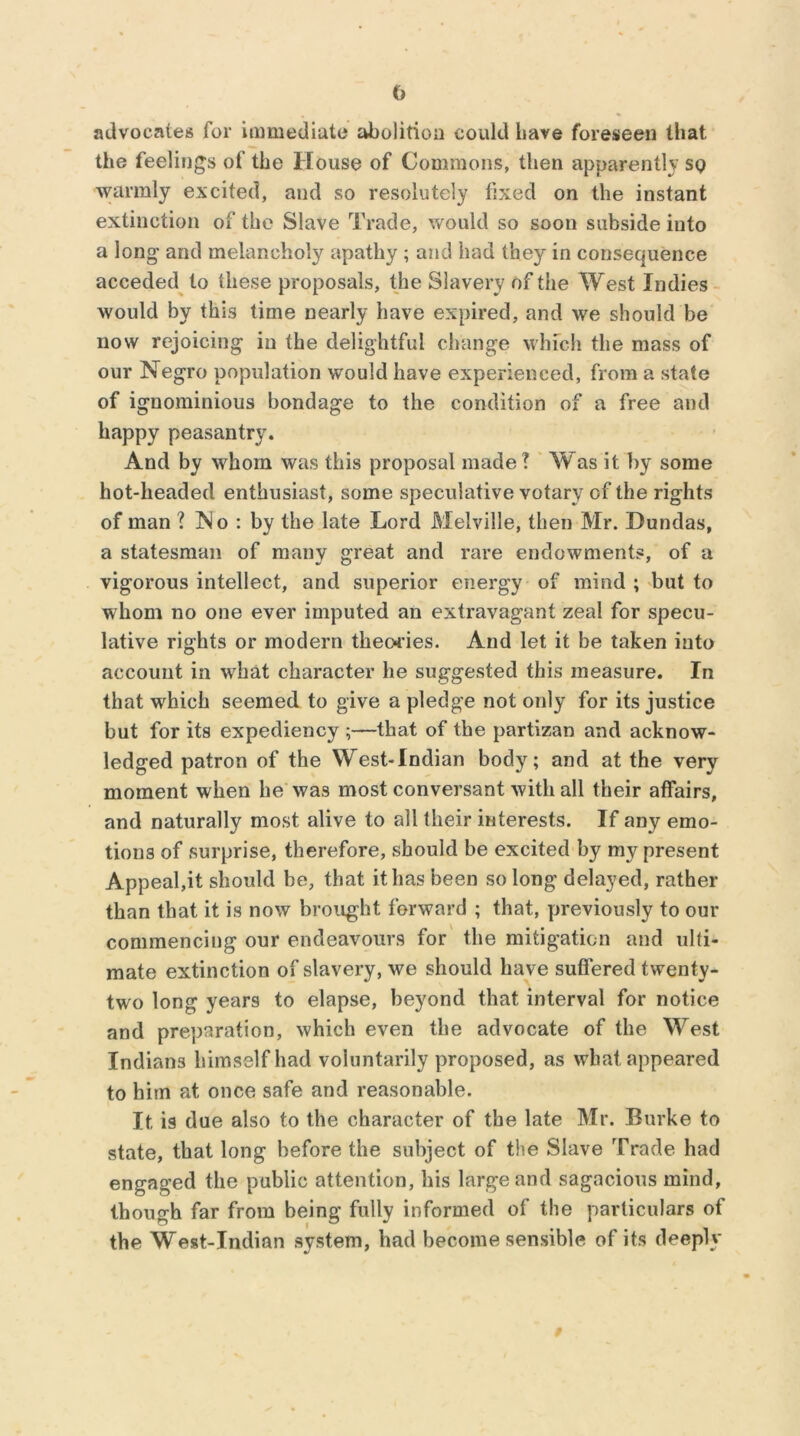 advocates for immediate abolition could liave foreseen that the feelings of the House of Commons, then apparently sq warmly excited, and so resolutely fixed on the instant extinction of the Slave Trade, would so soon subside into a long and melancholy apathy ; and had they in consequence acceded to these proposals, the Slavery of the West Indies would by this time nearly have expired, and we should be now rejoicing in the delightful change which the mass of our Negro population would have experienced, from a state of ignominious bondage to the condition of a free and happy peasantry. And by whom was this proposal made? Was it by some hot-headed enthusiast, some speculative votary of the rights of man ? No : by the late Lord Melville, then Mr. Dundas, a statesman of many great and rare endowments, of a vigorous intellect, and superior energy of mind ; but to whom no one ever imputed an extravagant zeal for specu- lative rights or modern theories. And let it be taken into account in what character he suggested this measure. In that which seemed to give a pledge not only for its justice but for its expediency ;—that of the partizan and acknow- ledged patron of the West-Indian body; and at the very moment when lie was most conversant with all their affairs, and naturally most alive to all their interests. If any emo- tions of surprise, therefore, should be excited by my present Appeal,it should be, that it has been so long delayed, rather than that it is now brought, forward ; that, previously to our commencing our endeavours for the mitigation and ulti- mate extinction of slavery, we should have suffered twenty- two long years to elapse, beyond that interval for notice and preparation, which even the advocate of the West Indians himself had voluntarily proposed, as what appeared to him at once safe and reasonable. It is due also to the character of the late Mr. Burke to state, that long before the subject of the Slave Trade had engaged the public attention, his large and sagacious mind, though far from being fully informed of the particulars of the West-Indian system, had become sensible of its deeply