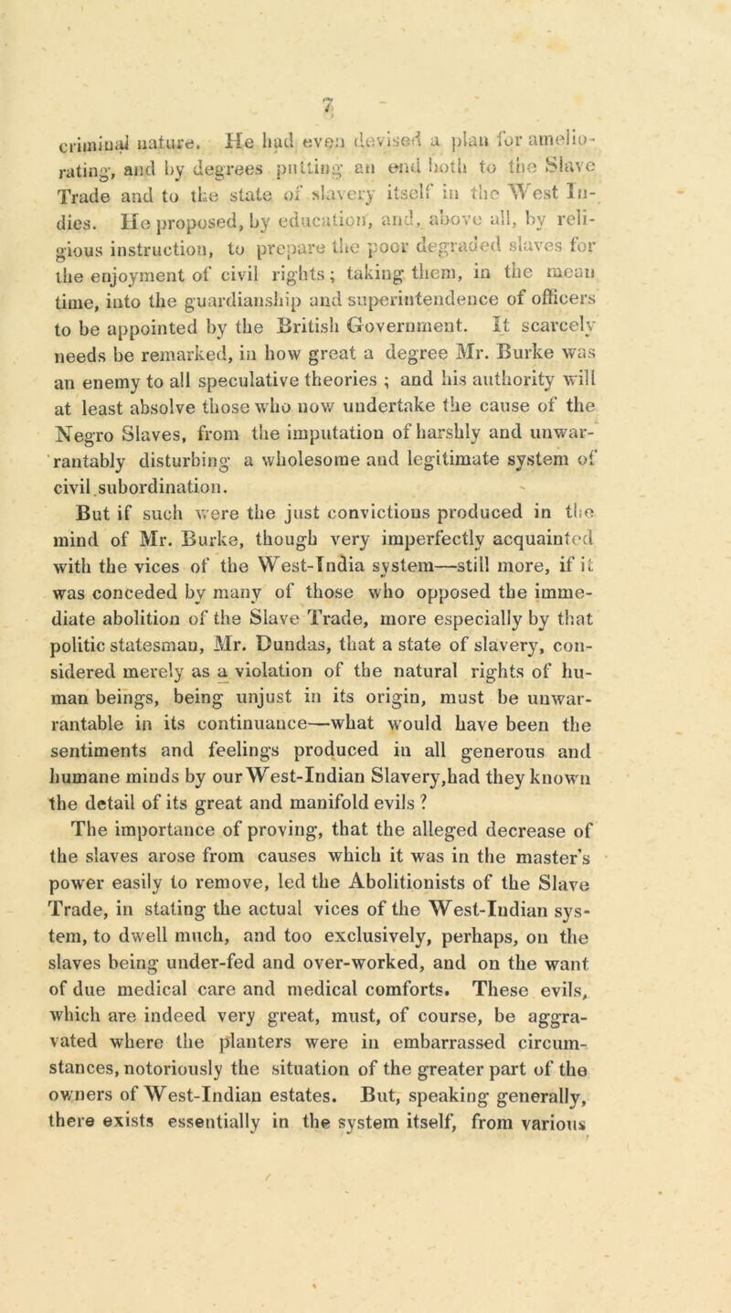 criminal nature. He had even devised a plait for amelio- rating, and by degrees putting an end lioth to the Slave Trade and to the state of slavery itself in the West In- dies. He proposed, by education, and, above all, by reli- gious instruction, to prepare the poor degraded slaves tor the enjoyment of civil rights; taking, them, in the mean time, into the guardianship and superintendence of officers to be appointed by the British Government. It scarcely needs be remarked, in how great a degree Mr. Burke was an enemy to all speculative theories ; and his authority will at least absolve those who now undertake tile cause of the Negro Slaves, from the imputation of harshly and unwar- rantably disturbing a wholesome and legitimate system of civil subordination. But if such were the just convictions produced in the mind of Mr. Burke, though very imperfectly acquainted with the vices of the West-Tndia system—still more, if it was conceded by many of those who opposed the imme- diate abolition of the Slave Trade, more especially by that politic statesman, Mr. Dundas, that a state of slavery, con- sidered merely as a violation of the natural rights of hu- man beings, being unjust in its origin, must be unwar- rantable in its continuance—what would have been the sentiments and feelings produced in all generous and humane minds by our West-Indian Slavery,had they known the detail of its great and manifold evils ? The importance of proving, that the alleged decrease of the slaves arose from causes which it was in the master’s power easily to remove, led the Abolitionists of the Slave Trade, in stating the actual vices of the West-Indian sys- tem, to dwell much, and too exclusively, perhaps, on the slaves being under-fed and over-worked, and on the want of due medical care and medical comforts. These evils, which are indeed very great, must, of course, be aggra- vated where the planters were in embarrassed circum- stances, notoriously the situation of the greater part of the owners of West-Indian estates. But, speaking generally, there exists essentially in the system itself, from various