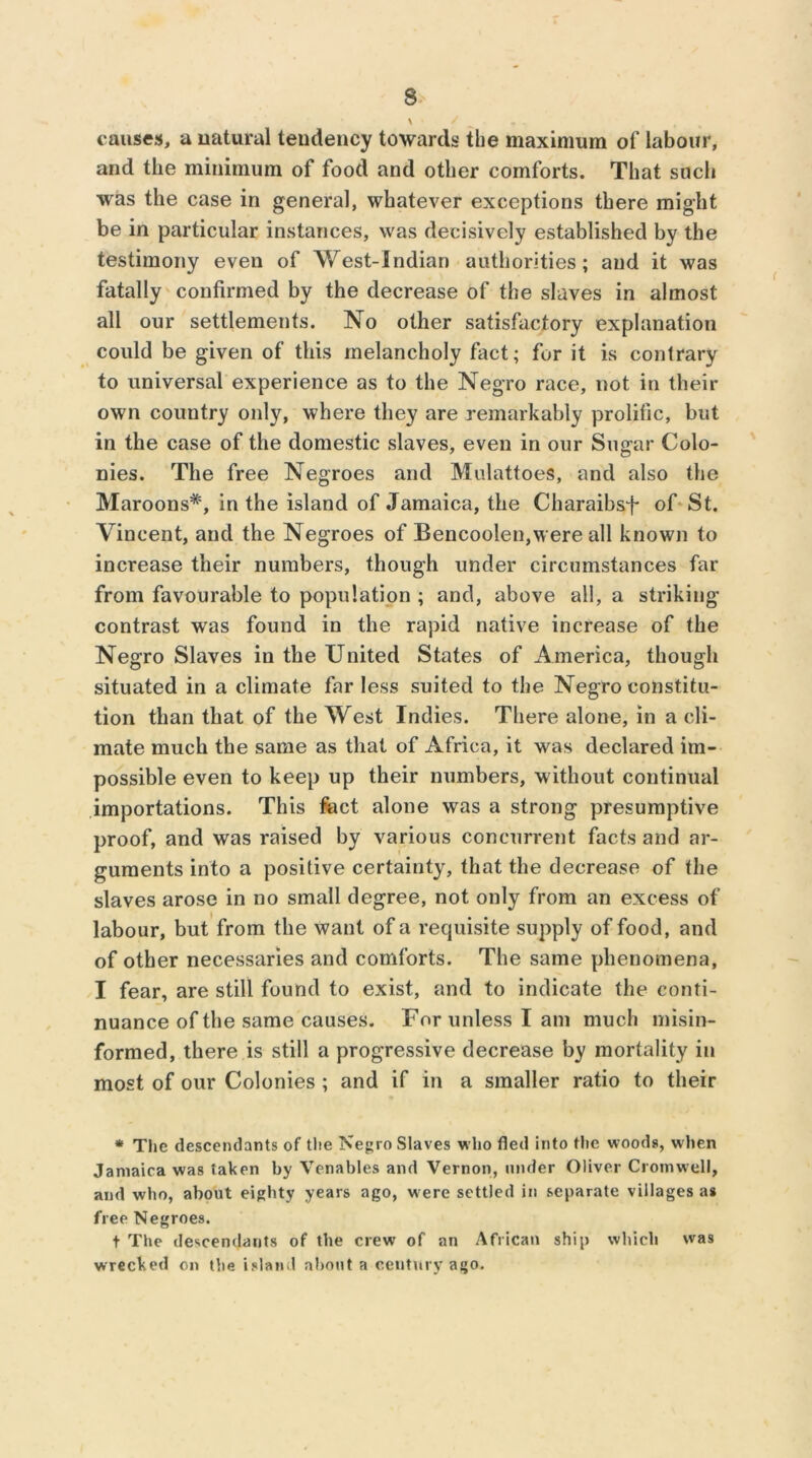 \ / ^ f . causes, a natural tendency towards the maximum of labour, and the minimum of food and other comforts. That such was the case in general, whatever exceptions there might be in particular instances, was decisively established by the testimony even of West-Indian authorities; and it was fatally confirmed by the decrease of the slaves in almost all our settlements. No other satisfactory explanation could be given of this melancholy fact; fur it is contrary to universal experience as to the Negro race, not in their own country only, where they are remarkably prolific, but in the case of the domestic slaves, even in our Sugar Colo- nies. The free Negroes and MulattoeS, and also the Maroons*, in the island of Jamaica, the Charaibsf of St. Vincent, and the Negroes of Bencoolen,were all known to increase their numbers, though under circumstances far from favourable to population ; and, above all, a striking- contrast was found in the rapid native increase of the Negro Slaves in the United States of America, though situated in a climate far less suited to the Negro constitu- tion than that of the West Indies. There alone, in a cli- mate much the same as that of Africa, it was declared im- possible even to keep up their numbers, without continual importations. This fact alone was a strong presumptive proof, and was raised by various concurrent facts and ar- guments into a positive certainty, that the decrease of the slaves arose in no small degree, not only from an excess of labour, but from the want of a requisite supply of food, and of other necessaries and comforts. The same phenomena, I fear, are still found to exist, and to indicate the conti- nuance of the same causes. For unless I am much misin- formed, there is still a progressive decrease by mortality in most of our Colonies ; and if in a smaller ratio to their * The descendants of the Negro Slaves who fled into the woods, when Jamaica was taken by Venables and Vernon, under Oliver Cromwell, and who, about eighty years ago, were settled in separate villages a# free Negroes. t The descendants of the crew of an African ship which was wrecked on the island about a century ago.