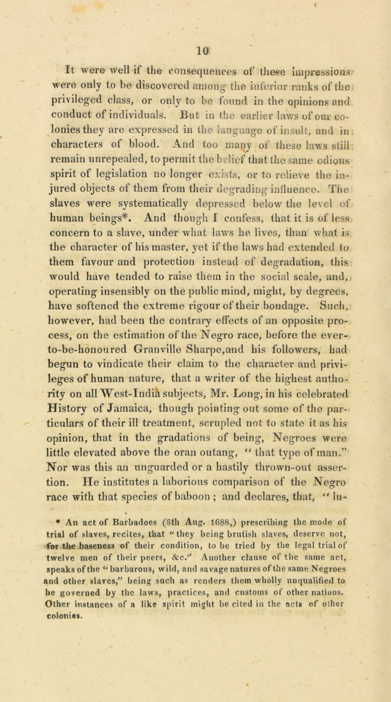 It were well if the consequences of these impressions were only to be discovered among the inferior ranks of the privileged class, or only to be found in the opinions and conduct of individuals. But in the earlier laws of our co- lonies they are expressed in the language of insult, and in, characters of blood. And too many of these laws still remain unrepealed, to permit the belief that the same odious spirit of legislation no longer exists, or to relieve the in- jured objects of them from their degrading influence. The slaves were systematically depressed below the level of human beings*. And though I confess, that it is of less concern to a slave, under what laws he lives, than what is the character of his master, yel if the laws had extended to them favour and protection instead of degradation, this would have tended to raise them in the social scale, and, operating insensibly on the public mind, might, by degrees, have softened the extreme rigour of their bondage. Such, however, had been the contrary effects of an opposite pro- cess, on the estimation of the Negro race, before the ever- to-be-honoured Granville Sharpe,and his followers, had begun to vindicate their claim to the character and privi- leges of human nature, that a writer of the highest autho- rity on all West-India subjects, Mr. Long, in his celebrated History of Jamaica, though pointing out some of the par- ticulars of their ill treatment, scrupled not to state it as his opinion, that in the gradations of being, Negroes were little elevated above the oran outang, “ that type of man.” Nor was this an unguarded or a hastily thrown-out asser- tion. He institutes a laborious comparison of the Negro race with that species of baboon ; and declares, that, “ lu- * An act of Barbadoes (8th Aug. 1G88,) prescribing the mode of trial of slaves, recites, that “ they being brutish slaves, deserve not, for the baseness of their condition, to he tried by the legal trial of twelve men of their peers, &c.’' Another clause of the same act, speaks of the barbarous, wild, and savage natures of the same Negroes and other slaves,” being such as renders them wholly unqualified to be governed by the laws, practices, and customs of other nations. Other instances of a like spirit might be cited in the acts of other colonies.