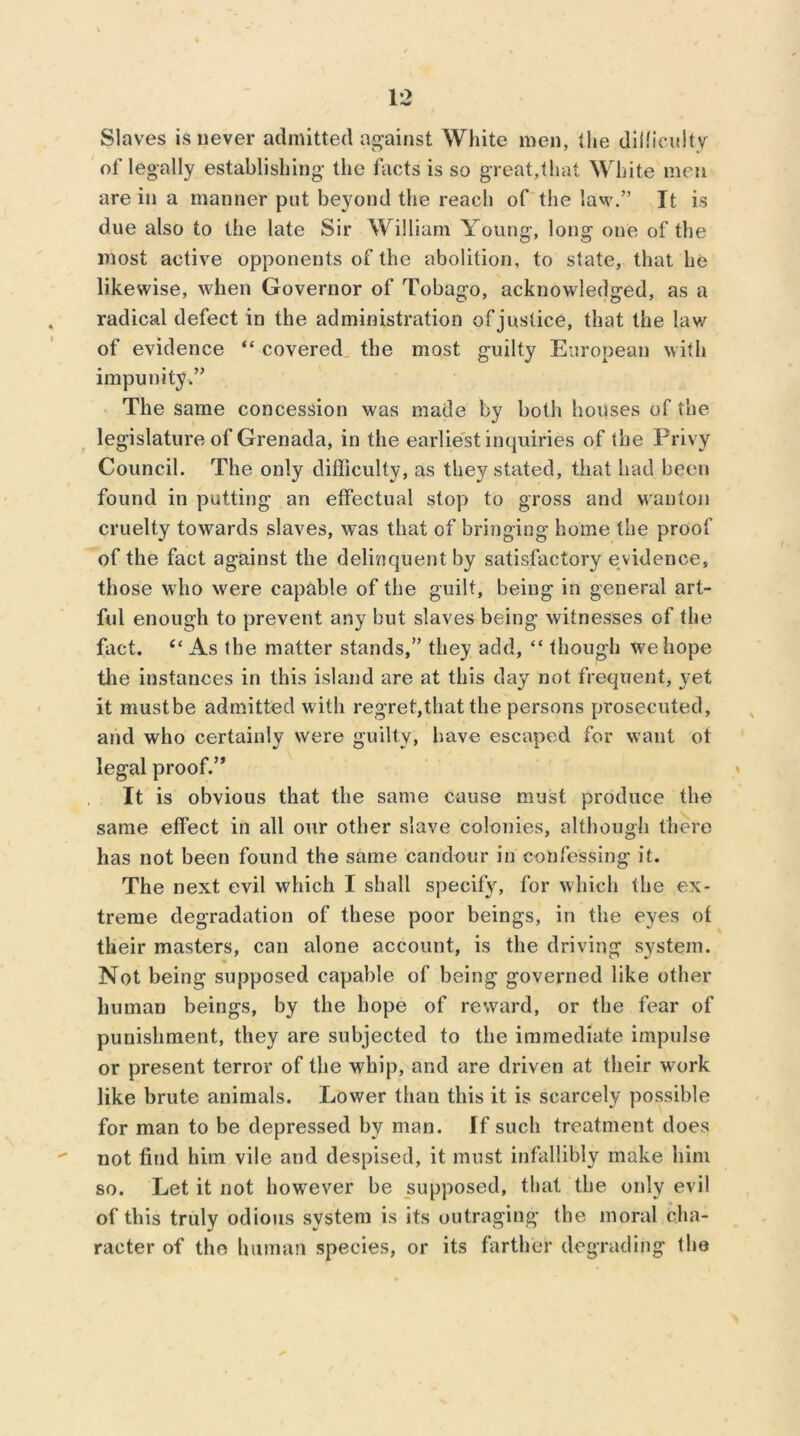 Slaves is never admitted against White men, the difficulty of legally establishing the facts is so great,that White men are in a manner put beyond the reach of the law.” It is due also to the late Sir William Young, long one of the most active opponents of the abolition, to state, that he likewise, when Governor of Tobago, acknowledged, as a radical defect in the administration of justice, that the lav/ of evidence “ covered the most guilty European with impunity.” The same concession was made by both houses of the legislature of Grenada, in the earliest inquiries of the Privy Council. The only difficulty, as they stated, that had been found in putting an effectual stop to gross and wanton cruelty towards slaves, was that of bringing home the proof of the fact against the delinquent by satisfactory evidence, those who were capable of the guilt, being in general art- ful enough to prevent any but slaves being witnesses of the fact. tc As the matter stands,” they add, “ though we hope the instances in this island are at this day not frequent, yet it mustbe admitted with regret,that the persons prosecuted, arid who certainly were guilty, have escaped for want ot legal proof.” It is obvious that the same cause must produce the same effect in all our other slave colonies, although there has not been found the same candour in confessing it. The next evil which I shall specify, for which the ex- treme degradation of these poor beings, in the eyes of their masters, can alone account, is the driving system. Not being supposed capable of being governed like other human beings, by the hope of reward, or the fear of punishment, they are subjected to the immediate impulse or present terror of the whip, and are driven at their w ork like brute animals. Lower than this it is scarcely possible for man to be depressed by man. If such treatment does not find him vile and despised, it must infallibly make him so. Let it not however be supposed, that the only evil of this truly odious system is its outraging the moral cha- racter of the human species, or its farther degrading the