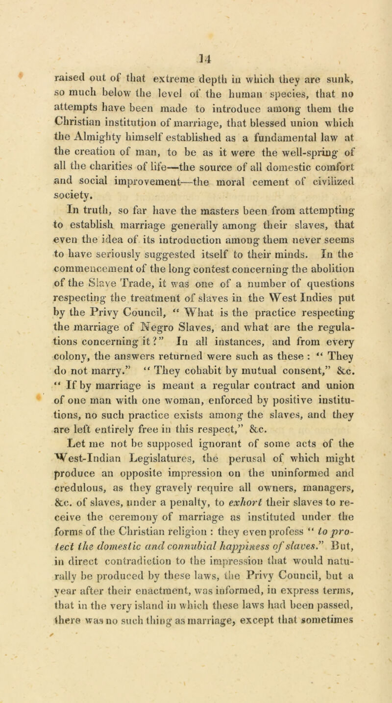 34 raised out oi that extreme depth in which they are sunk, so much below the level of the human species, that no attempts have been made to introduce among them the Christian institution of marriage, that blessed union which the Almighty himself established as a fundamental law at the creation of man, to be as it were the well-spring* of all the charities of life—the source of all domestic comfort and social improvement—the moral cement of civilized society. In truth, so far have the masters been from attempting to establish marriage generally among their slaves, that even the idea of its introduction among them never seems to have seriously suggested itself to their minds. In the commencement of the long contest concerning the abolition of the Slave Trade, it was one of a number of questions respecting the treatment of slaves in the West Indies put by the Privy Council, “ What is the practice respecting the marriage of Negro Slaves, and what are the regula- tions concerning it ? ” In all instances, and from every colony, the answers returned were such as these : “ They do not marry.” “ They cohabit by mutual consent,” &c. “ If by marriage is meant a regular contract and union of one man with one woman, enforced by positive institu- tions, no such practice exists among the slaves, and they are left entirely free in this respect,” &c. Let me not be supposed ignorant of some acts of the West-Indian Legislatures, the perusal of which might produce an opposite impression on the uninformed and credulous, as they gravely require all owners, managers, &c. of slaves, under a penalty, to exhort their slaves to re- ceive the ceremony of marriage as instituted under the forms of the Christian religion : they even profess “ to pro- tect the domestic and connubial hapjnness of slaves.” But, in direct contradiction to the impression that would natu- rally be produced by these laws, the Privy Council, but a year after their enactment, was informed, iu express terms, that in the very island in which these laws had been passed, there was no such thing as marriage, except that sometimes