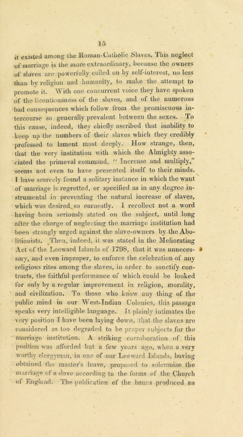 it existed among’ the Aloman-Catuolic Slaves. Ibis neglect ol' marriage is the more extraordinary, because the owners of slaves are powerfully called on by self-interest, no less than bv religion and humanity, to make the attempt to promote it. With one concurrent voice they have spoken of the licentiousness of the slaves, and of the numerous bad consequences which follow from the promiscuous in- tercourse so generally prevalent between the sexes. To this cause, indeed, they chiefly ascribed that inability to keep up the numbers of their slaves which they credibly professed to lament most deeply. How strange, then, that the very institution with which the Almighty asso- ciated the primeval commaud, “ Increase and multiply,” seems not even to have presented itself to their minds. I have scarcely found a solitary instance in which the want of marriage is regretted, or specified as in any degree in- strumental in preventing the natural increase of slaves, which was desired so earnestly. I recollect not a word having been seriously stated on the subject, until long after the charge of neglecting the marriage institution had been strongly urged against the slave-owners by the Abo- litionists. Then, indeed, it was stated in the Meliorating Act of the Leeward Islands of 1798, that it was unneces- sary, and even improper, to enforce the celebration of any religious rites among the slaves, in order to sanctify con- tracts, the faithful performance of which could be looked for only by a regular improvement in religion, morality, and civilization. To those who know any thing of the public mind in our West-Indian Colonies, this passage speaks very intelligible language. It plainly intimates the very position I have been laying down, that the slaves are considered as too degraded to be proper subjects for the marriage institution. A striking corroboration of this position was afforded but a few years ago, when a very worthy clergyman, in one of our Leeward Islands, having obtained the master’s leave, proposed to solemnize the marriage of a slave according to the forms of the Church of England. The publication of the banns produced an