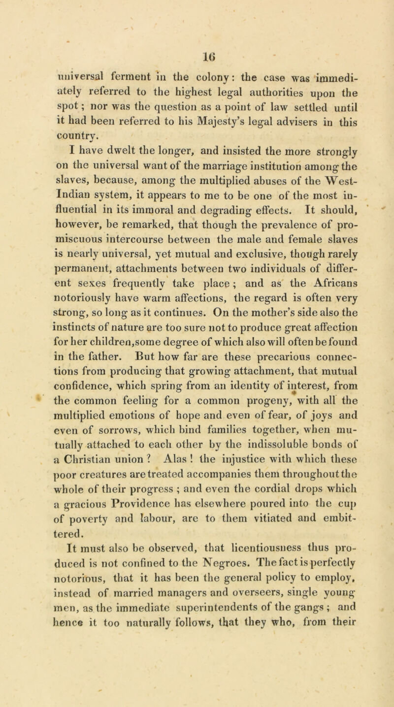 — \ 16 universal ferment m the colony: the case was immedi- ately referred to the highest legal authorities upon the spot; nor was the question as a point of law settled until it had been referred to his Majesty’s legal advisers in this country. •/ I have dwelt the longer, and insisted the more strongly on the universal want of the marriage institution among the slaves, because, among the multiplied abuses of the West- Indian system, it appears to me to be one of the most in- fluential in its immoral and degrading effects. It should, however, be remarked, that though the prevalence of pro- miscuous intercourse between the male and female slaves is nearly universal, yet mutual and exclusive, though rarely permanent, attachments between two individuals of differ- ent sexes frequently take place; and as the Africans notoriously have warm affections, the regard is often very strong, so long as it continues. On the mother’s side also the instincts of nature are too sure not to produce great affection for her children,some degree of which also will often be found in the father. But how far are these precarious connec- tions from producing that growing attachment, that mutual confidence, which spring from an identity of interest, from the common feeling for a common progeny, with all the multiplied emotions of hope and even of fear, of joys and even of sorrows, which bind families together, when mu- tually attached to each other by the indissoluble bonds of a Christian union ? Alas ! the injustice with which these poor creatures are treated accompanies them throughout the whole of their progress ; and even the cordial drops which a gracious Providence has elsewhere poured into the cup of poverty and labour, are to them vitiated and embit- tered . It must also be observed, that licentiousness thus pro- duced is not confined to the Negroes. The fact is perfectly notorious, that it has been the general policy to employ, instead of married managers and overseers, single young men, as the immediate superintendents of the gangs ; and hence it too naturally follows, that they who, from their