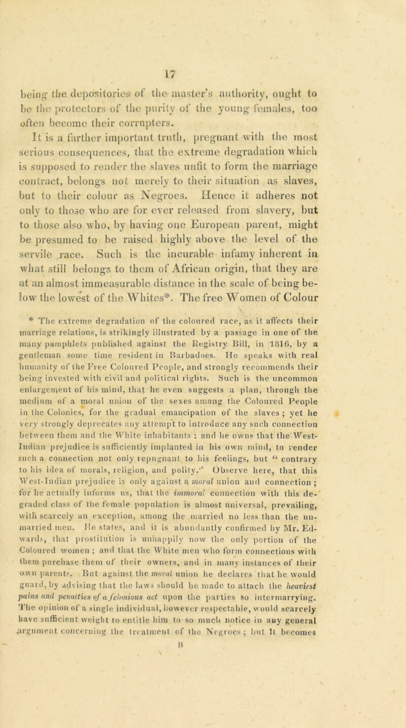 being’the depositories-of the master’s authority, ought to be the protectors of the purity of the young females, too often become their corrupters. It is a farther important truth, pregnant with the most serious consequences, that the extreme degradation which is supposed to render the slaves unfit to form the marriage contract, belongs not merely to their situation as slaves, but to their colour as Negroes. Hence it adheres not only to those who are for ever released from slavery, but to those also who, by having one European parent, might be presumed to be raised highly above the level of the servile „race. Such is the incurable infamy inherent in what still belongs to them of African origin, that they are at an almost immeasurable distance in the scale of being be- low the lowest of the Whites*. The free Women of Colour * The extreme degradation of the coloured race, as it affects their marriage relations, is strikingly illustrated by a passage in one of the many pamphlets published against the Registry Bill, in 1810, by a gentleman some time resident in Barbadoes. He speaks with real humanity of the Free Coloured People, and strongly recommends their being invested with civil and political rights. Such is the uncommon enlargement of his mind, that he even suggests a plan, through the medium of a moral union of the sexes among the Coloured People in the Colonies, for the gradual emancipation of the slaves ; yet he very strongly deprecates any attempt to introduce any such connection between them and the White inhabitants : and be owns that the West- Indian prejudice is sufficiently implanted in his own mind, to render such a connection not only repugnant to his feelings, hut “contrary to his idea of morals, religion, and polity.’’ Observe here, that this West-Indian prejudice is only against a moral union and connection ; for lie actually informs us, that the immoral connection with this de-' graded class of the female population is almost universal, prevailing, with scarcely an exception, among the married no less than the un- married men. He states, and it is abundantly confirmed by Mr. Ed- wards, that prostitution is unhappily now the only portion of the Coloured women ; and that the White men who form connections with them purchase them of their owners, and in many instances of their own parents. But against the moral union lie declares tiiat he would guard, by advising that the laws should he made to attach the heaviest pains and penalties of a felonious act upon the parties so intermarrying. The opinion of a single individual, however respectable, would scarcely have sufficient weight to entitle him to so much notice in any general argument concerning the treatment of the Negroes ; hut U becomes B