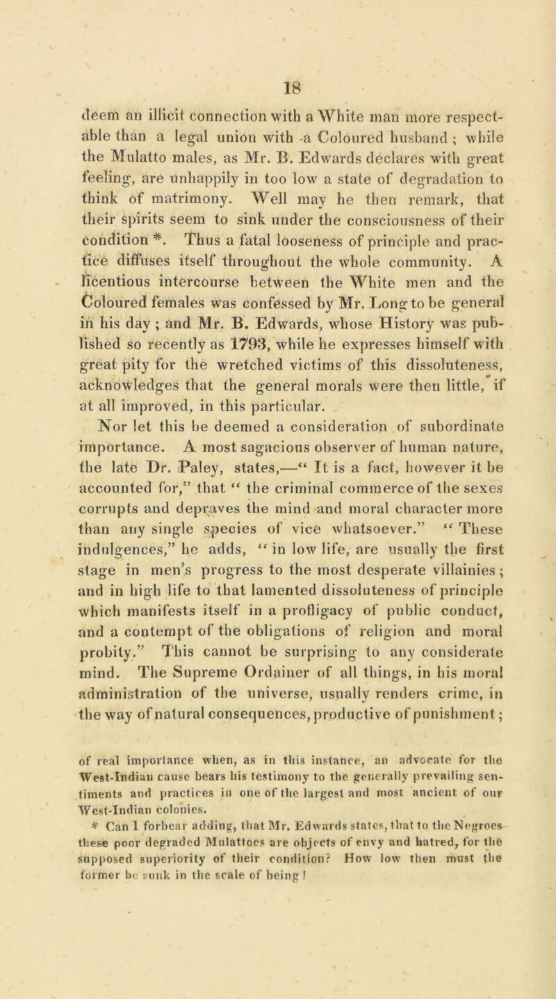 deem an illicit connection with a White man more respect- able than a legal union with -a Coloured husband ; while the Mulatto males, as Mr. B. Edwards declares with great feeling, are unhappily in too low a state of degradation to think of matrimony. Well may he then remark, that their spirits seem to sink under the consciousness of their condition #. Thus a fatal looseness of principle and prac- tice diffuses itself throughout the whole community. A licentious intercourse between the White men and the Coloured females was confessed by Mr. Long to be general in his day ; and Mr. B. Edwards, whose History was pub- lished so recently as 1793, while he expresses himself with great pity for the wretched victims of this dissoluteness, acknowledges that the general morals were then little, if at all improved, in this particular. Nor let this be deemed a consideration of subordinate importance. A most sagacious observer of human nature, the late Dr. Paley, states,—“ It is a fact, however it be accounted for,” that “ the criminal commerce of the sexes corrupts and depraves the mind and moral character more than any single species of vice whatsoever.” “ These indulgences,” he adds, “ in low life, are usually the first stage in men’s progress to the most desperate villainies; and in high life to that lamented dissoluteness of principle which manifests itself in a profligacy of public conduct, and a contempt of the obligations of religion and moral probity.” This cannot be surprising to any considerate mind. The Supreme Ordainer of all things, in his moral administration of the universe, usually renders crime, in the way of natural consequences, productive of punishment; of real importance when, as in this instance, an advocate for the West-Indian cause bears his testimony to the generally prevailing sen- timents and practices in one of the largest and most ancient of our West-Indian colonies. * Can 1 forbear adding, that Mr. Edwards states, that to the Negroes these poor degraded Mulattoes are objects of envy and hatred, for the supposed superiority of their condition? How low then must the former be sunk in the scale of being !